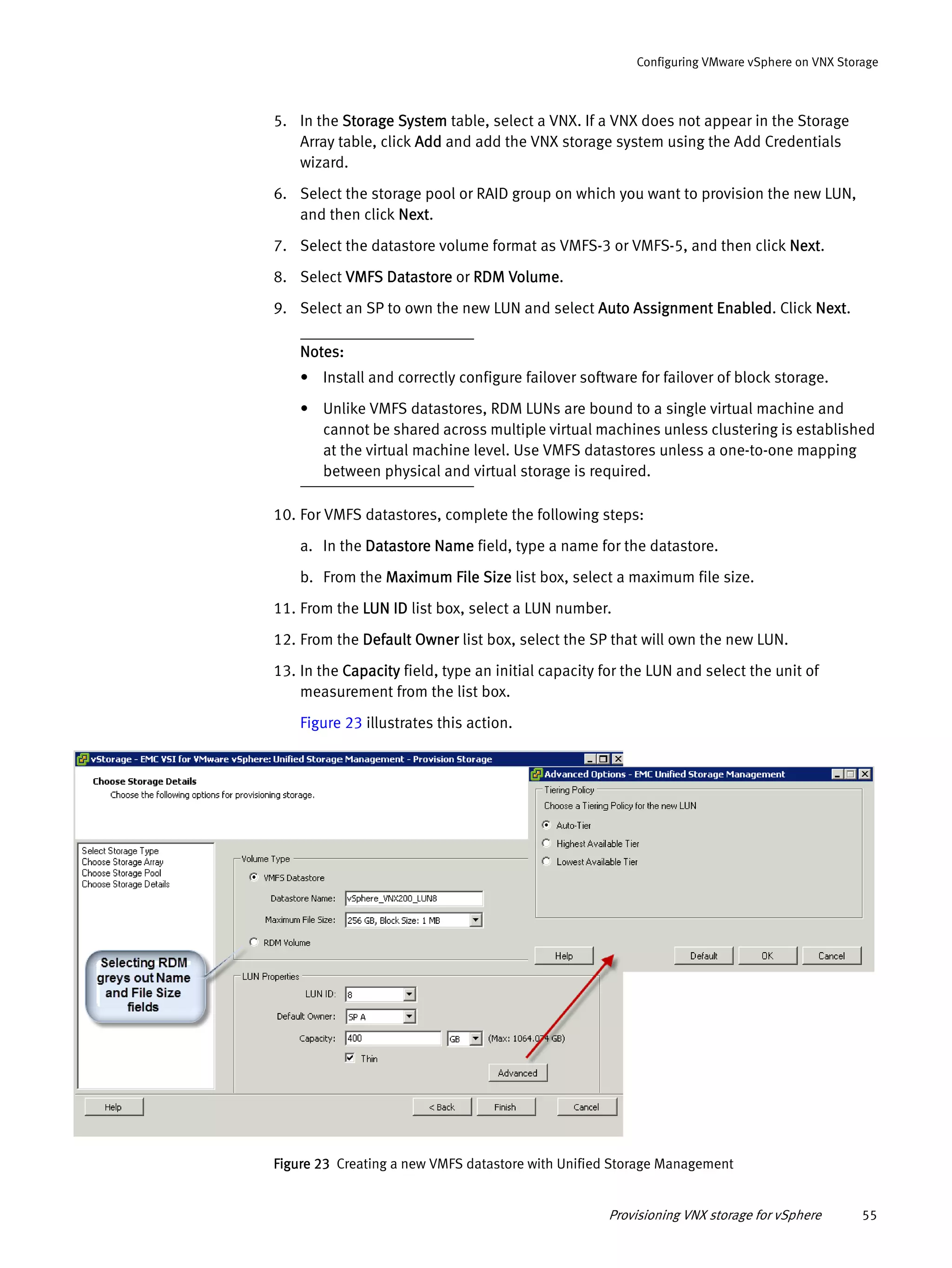 Provisioning VNX storage for vSphere 55
Configuring VMware vSphere on VNX Storage
5. In the Storage System table, select a VNX. If a VNX does not appear in the Storage
Array table, click Add and add the VNX storage system using the Add Credentials
wizard.
6. Select the storage pool or RAID group on which you want to provision the new LUN,
and then click Next.
7. Select the datastore volume format as VMFS-3 or VMFS-5, and then click Next.
8. Select VMFS Datastore or RDM Volume.
9. Select an SP to own the new LUN and select Auto Assignment Enabled. Click Next.
Notes:
• Install and correctly configure failover software for failover of block storage.
• Unlike VMFS datastores, RDM LUNs are bound to a single virtual machine and
cannot be shared across multiple virtual machines unless clustering is established
at the virtual machine level. Use VMFS datastores unless a one-to-one mapping
between physical and virtual storage is required.
10. For VMFS datastores, complete the following steps:
a. In the Datastore Name field, type a name for the datastore.
b. From the Maximum File Size list box, select a maximum file size.
11. From the LUN ID list box, select a LUN number.
12. From the Default Owner list box, select the SP that will own the new LUN.
13. In the Capacity field, type an initial capacity for the LUN and select the unit of
measurement from the list box.
Figure 23 illustrates this action.
Figure 23 Creating a new VMFS datastore with Unified Storage Management
 