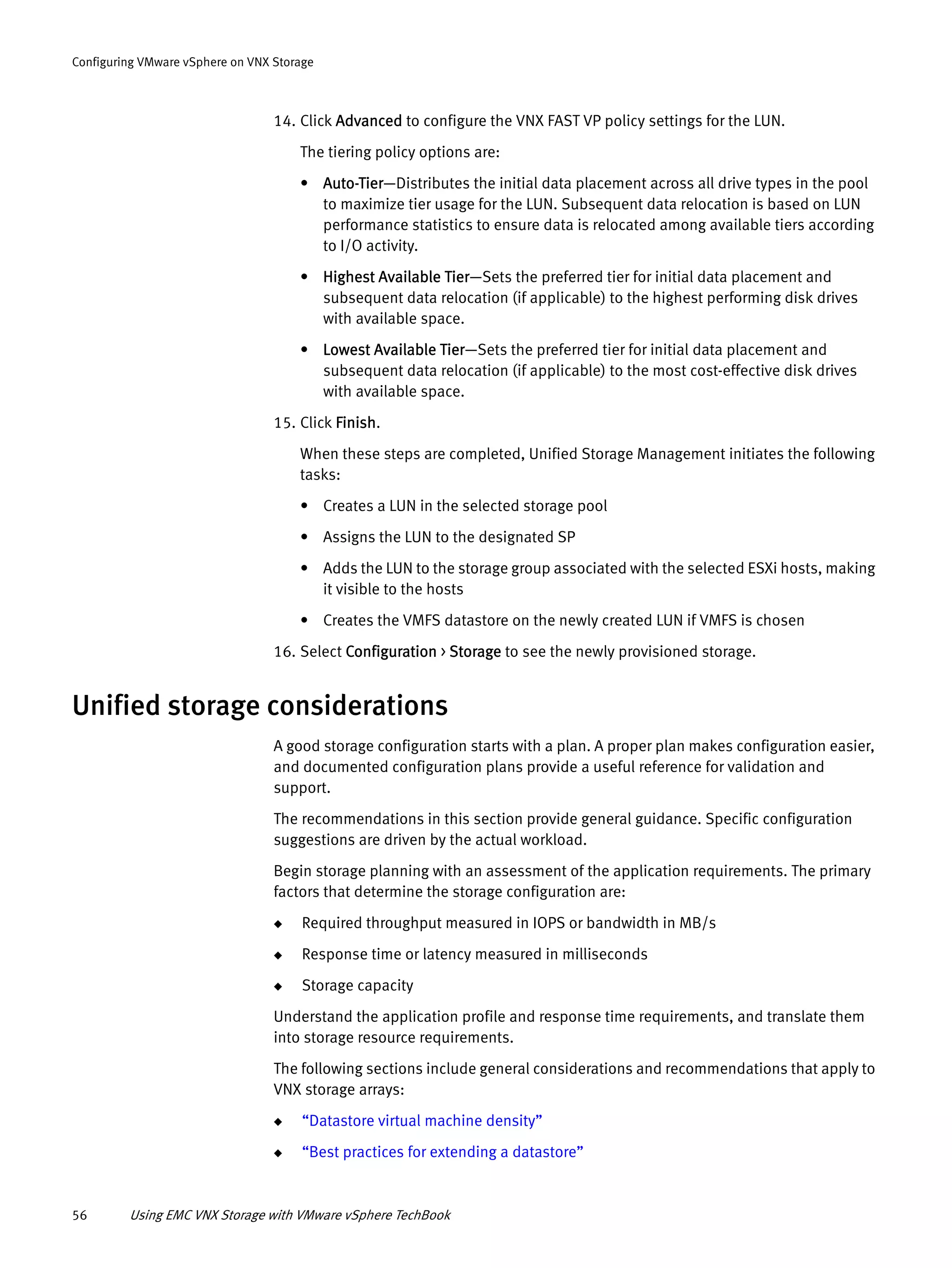 56 Using EMC VNX Storage with VMware vSphere TechBook
Configuring VMware vSphere on VNX Storage
14. Click Advanced to configure the VNX FAST VP policy settings for the LUN.
The tiering policy options are:
• Auto-Tier—Distributes the initial data placement across all drive types in the pool
to maximize tier usage for the LUN. Subsequent data relocation is based on LUN
performance statistics to ensure data is relocated among available tiers according
to I/O activity.
• Highest Available Tier—Sets the preferred tier for initial data placement and
subsequent data relocation (if applicable) to the highest performing disk drives
with available space.
• Lowest Available Tier—Sets the preferred tier for initial data placement and
subsequent data relocation (if applicable) to the most cost-effective disk drives
with available space.
15. Click Finish.
When these steps are completed, Unified Storage Management initiates the following
tasks:
• Creates a LUN in the selected storage pool
• Assigns the LUN to the designated SP
• Adds the LUN to the storage group associated with the selected ESXi hosts, making
it visible to the hosts
• Creates the VMFS datastore on the newly created LUN if VMFS is chosen
16. Select Configuration > Storage to see the newly provisioned storage.
Unified storage considerations
A good storage configuration starts with a plan. A proper plan makes configuration easier,
and documented configuration plans provide a useful reference for validation and
support.
The recommendations in this section provide general guidance. Specific configuration
suggestions are driven by the actual workload.
Begin storage planning with an assessment of the application requirements. The primary
factors that determine the storage configuration are:
◆ Required throughput measured in IOPS or bandwidth in MB/s
◆ Response time or latency measured in milliseconds
◆ Storage capacity
Understand the application profile and response time requirements, and translate them
into storage resource requirements.
The following sections include general considerations and recommendations that apply to
VNX storage arrays:
◆ “Datastore virtual machine density”
◆ “Best practices for extending a datastore”
 