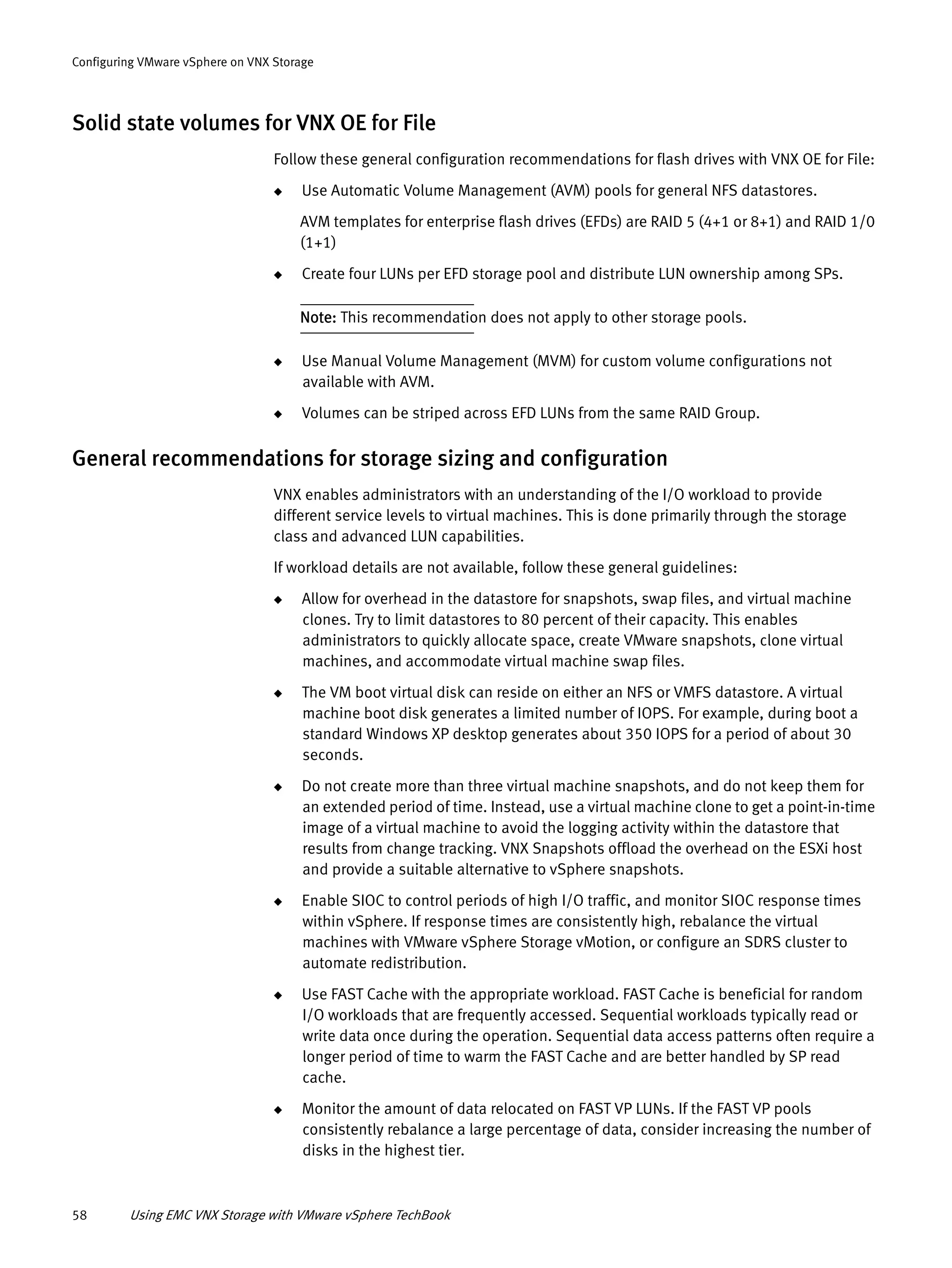 58 Using EMC VNX Storage with VMware vSphere TechBook
Configuring VMware vSphere on VNX Storage
Solid state volumes for VNX OE for File
Follow these general configuration recommendations for flash drives with VNX OE for File:
◆ Use Automatic Volume Management (AVM) pools for general NFS datastores.
AVM templates for enterprise flash drives (EFDs) are RAID 5 (4+1 or 8+1) and RAID 1/0
(1+1)
◆ Create four LUNs per EFD storage pool and distribute LUN ownership among SPs.
Note: This recommendation does not apply to other storage pools.
◆ Use Manual Volume Management (MVM) for custom volume configurations not
available with AVM.
◆ Volumes can be striped across EFD LUNs from the same RAID Group.
General recommendations for storage sizing and configuration
VNX enables administrators with an understanding of the I/O workload to provide
different service levels to virtual machines. This is done primarily through the storage
class and advanced LUN capabilities.
If workload details are not available, follow these general guidelines:
◆ Allow for overhead in the datastore for snapshots, swap files, and virtual machine
clones. Try to limit datastores to 80 percent of their capacity. This enables
administrators to quickly allocate space, create VMware snapshots, clone virtual
machines, and accommodate virtual machine swap files.
◆ The VM boot virtual disk can reside on either an NFS or VMFS datastore. A virtual
machine boot disk generates a limited number of IOPS. For example, during boot a
standard Windows XP desktop generates about 350 IOPS for a period of about 30
seconds.
◆ Do not create more than three virtual machine snapshots, and do not keep them for
an extended period of time. Instead, use a virtual machine clone to get a point-in-time
image of a virtual machine to avoid the logging activity within the datastore that
results from change tracking. VNX Snapshots offload the overhead on the ESXi host
and provide a suitable alternative to vSphere snapshots.
◆ Enable SIOC to control periods of high I/O traffic, and monitor SIOC response times
within vSphere. If response times are consistently high, rebalance the virtual
machines with VMware vSphere Storage vMotion, or configure an SDRS cluster to
automate redistribution.
◆ Use FAST Cache with the appropriate workload. FAST Cache is beneficial for random
I/O workloads that are frequently accessed. Sequential workloads typically read or
write data once during the operation. Sequential data access patterns often require a
longer period of time to warm the FAST Cache and are better handled by SP read
cache.
◆ Monitor the amount of data relocated on FAST VP LUNs. If the FAST VP pools
consistently rebalance a large percentage of data, consider increasing the number of
disks in the highest tier.
 