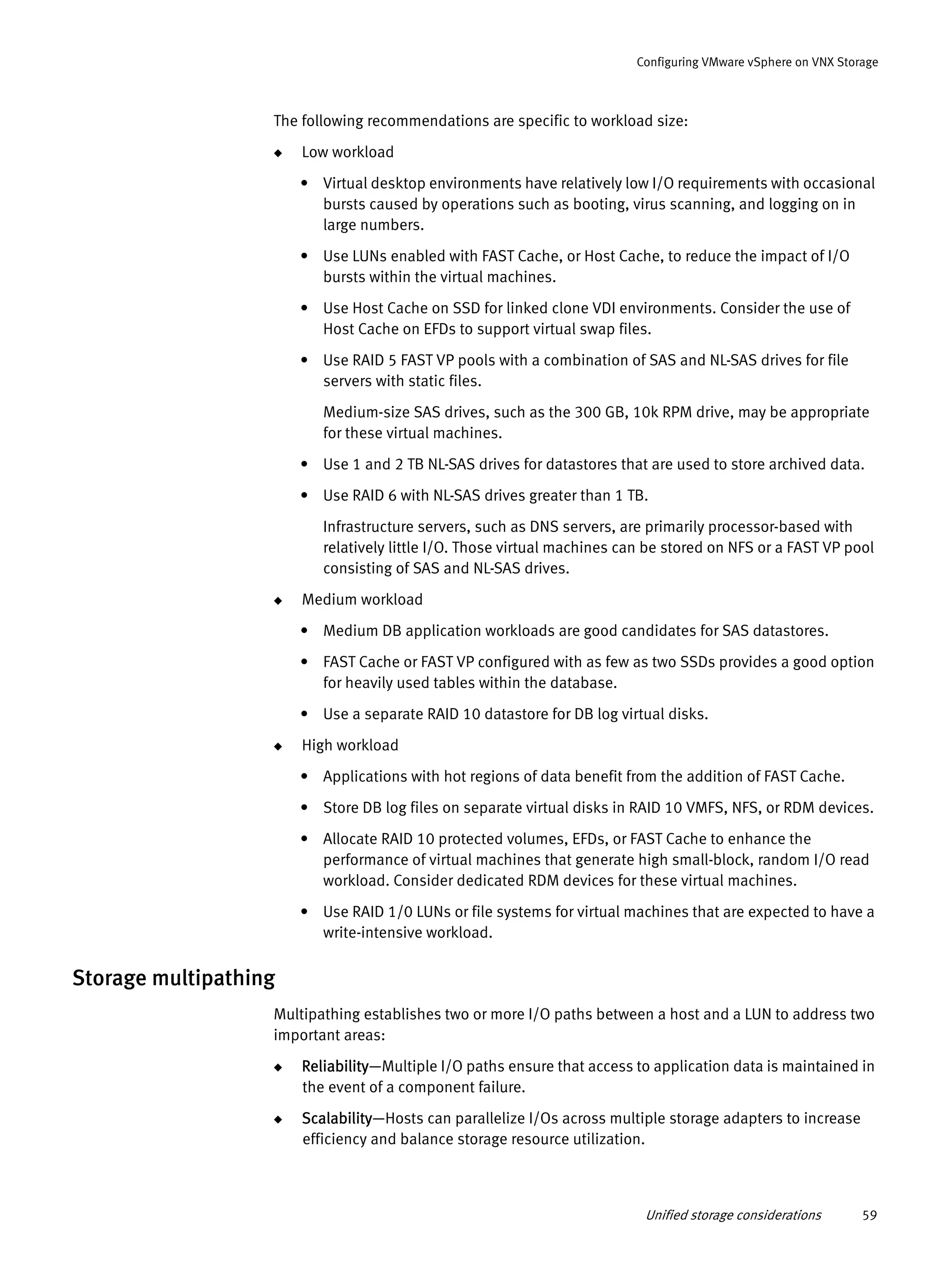 Unified storage considerations 59
Configuring VMware vSphere on VNX Storage
The following recommendations are specific to workload size:
◆ Low workload
• Virtual desktop environments have relatively low I/O requirements with occasional
bursts caused by operations such as booting, virus scanning, and logging on in
large numbers.
• Use LUNs enabled with FAST Cache, or Host Cache, to reduce the impact of I/O
bursts within the virtual machines.
• Use Host Cache on SSD for linked clone VDI environments. Consider the use of
Host Cache on EFDs to support virtual swap files.
• Use RAID 5 FAST VP pools with a combination of SAS and NL-SAS drives for file
servers with static files.
Medium-size SAS drives, such as the 300 GB, 10k RPM drive, may be appropriate
for these virtual machines.
• Use 1 and 2 TB NL-SAS drives for datastores that are used to store archived data.
• Use RAID 6 with NL-SAS drives greater than 1 TB.
Infrastructure servers, such as DNS servers, are primarily processor-based with
relatively little I/O. Those virtual machines can be stored on NFS or a FAST VP pool
consisting of SAS and NL-SAS drives.
◆ Medium workload
• Medium DB application workloads are good candidates for SAS datastores.
• FAST Cache or FAST VP configured with as few as two SSDs provides a good option
for heavily used tables within the database.
• Use a separate RAID 10 datastore for DB log virtual disks.
◆ High workload
• Applications with hot regions of data benefit from the addition of FAST Cache.
• Store DB log files on separate virtual disks in RAID 10 VMFS, NFS, or RDM devices.
• Allocate RAID 10 protected volumes, EFDs, or FAST Cache to enhance the
performance of virtual machines that generate high small-block, random I/O read
workload. Consider dedicated RDM devices for these virtual machines.
• Use RAID 1/0 LUNs or file systems for virtual machines that are expected to have a
write-intensive workload.
Storage multipathing
Multipathing establishes two or more I/O paths between a host and a LUN to address two
important areas:
◆ Reliability—Multiple I/O paths ensure that access to application data is maintained in
the event of a component failure.
◆ Scalability—Hosts can parallelize I/Os across multiple storage adapters to increase
efficiency and balance storage resource utilization.
 