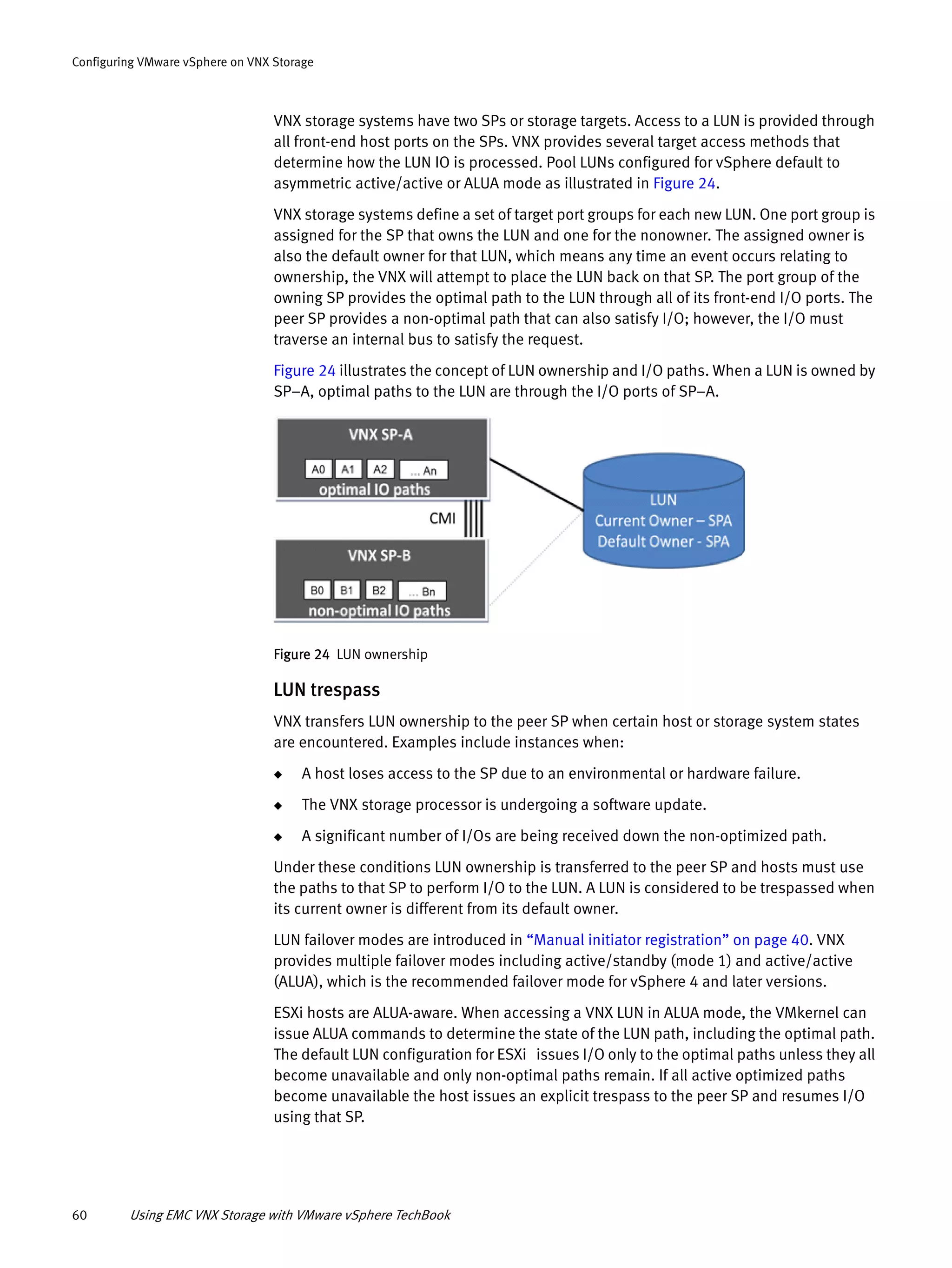 60 Using EMC VNX Storage with VMware vSphere TechBook
Configuring VMware vSphere on VNX Storage
VNX storage systems have two SPs or storage targets. Access to a LUN is provided through
all front-end host ports on the SPs. VNX provides several target access methods that
determine how the LUN IO is processed. Pool LUNs configured for vSphere default to
asymmetric active/active or ALUA mode as illustrated in Figure 24.
VNX storage systems define a set of target port groups for each new LUN. One port group is
assigned for the SP that owns the LUN and one for the nonowner. The assigned owner is
also the default owner for that LUN, which means any time an event occurs relating to
ownership, the VNX will attempt to place the LUN back on that SP. The port group of the
owning SP provides the optimal path to the LUN through all of its front-end I/O ports. The
peer SP provides a non-optimal path that can also satisfy I/O; however, the I/O must
traverse an internal bus to satisfy the request.
Figure 24 illustrates the concept of LUN ownership and I/O paths. When a LUN is owned by
SP–A, optimal paths to the LUN are through the I/O ports of SP–A.
Figure 24 LUN ownership
LUN trespass
VNX transfers LUN ownership to the peer SP when certain host or storage system states
are encountered. Examples include instances when:
◆ A host loses access to the SP due to an environmental or hardware failure.
◆ The VNX storage processor is undergoing a software update.
◆ A significant number of I/Os are being received down the non-optimized path.
Under these conditions LUN ownership is transferred to the peer SP and hosts must use
the paths to that SP to perform I/O to the LUN. A LUN is considered to be trespassed when
its current owner is different from its default owner.
LUN failover modes are introduced in “Manual initiator registration” on page 40. VNX
provides multiple failover modes including active/standby (mode 1) and active/active
(ALUA), which is the recommended failover mode for vSphere 4 and later versions.
ESXi hosts are ALUA-aware. When accessing a VNX LUN in ALUA mode, the VMkernel can
issue ALUA commands to determine the state of the LUN path, including the optimal path.
The default LUN configuration for ESXi issues I/O only to the optimal paths unless they all
become unavailable and only non-optimal paths remain. If all active optimized paths
become unavailable the host issues an explicit trespass to the peer SP and resumes I/O
using that SP.
 