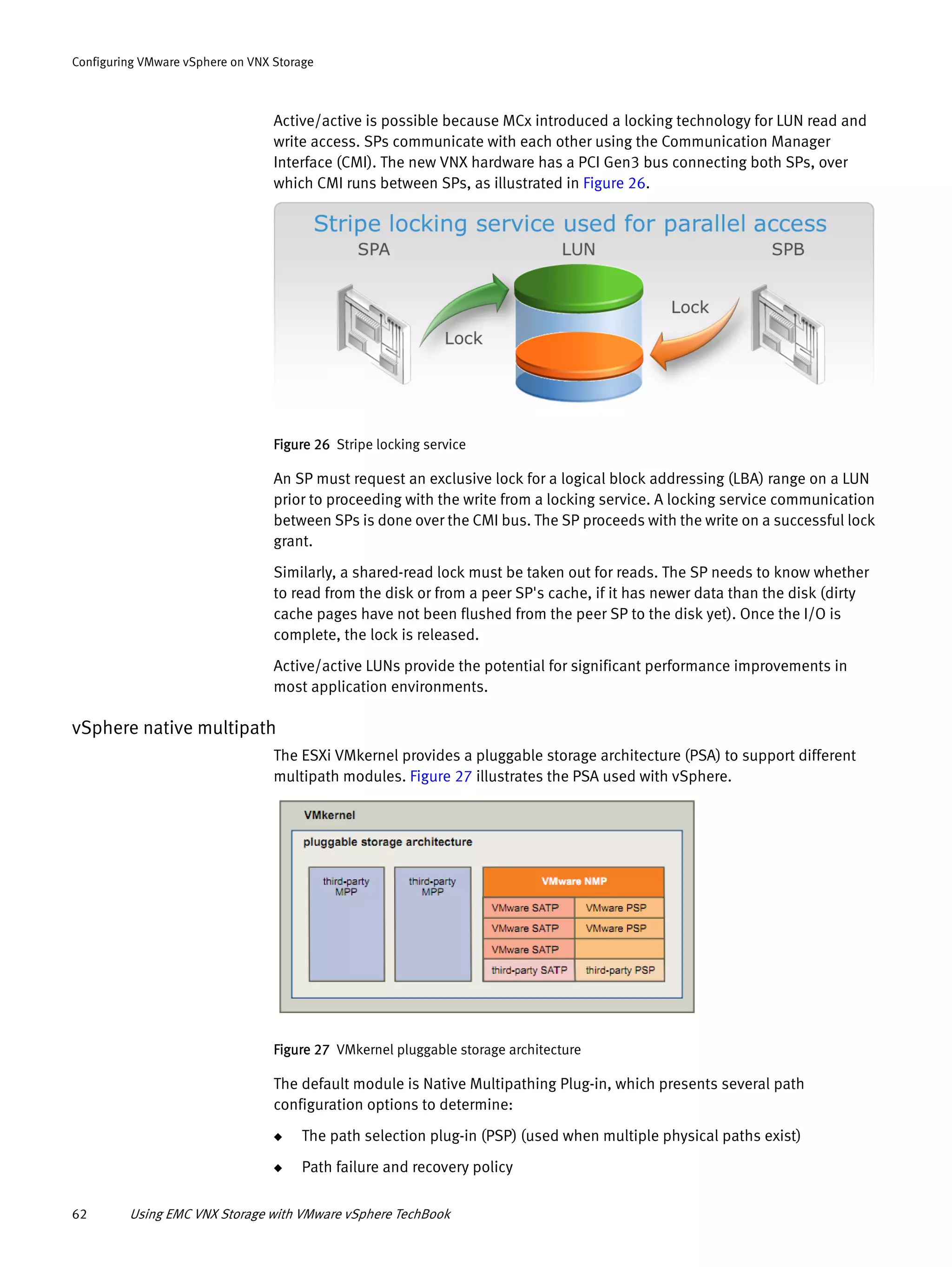 62 Using EMC VNX Storage with VMware vSphere TechBook
Configuring VMware vSphere on VNX Storage
Active/active is possible because MCx introduced a locking technology for LUN read and
write access. SPs communicate with each other using the Communication Manager
Interface (CMI). The new VNX hardware has a PCI Gen3 bus connecting both SPs, over
which CMI runs between SPs, as illustrated in Figure 26.
Figure 26 Stripe locking service
An SP must request an exclusive lock for a logical block addressing (LBA) range on a LUN
prior to proceeding with the write from a locking service. A locking service communication
between SPs is done over the CMI bus. The SP proceeds with the write on a successful lock
grant.
Similarly, a shared-read lock must be taken out for reads. The SP needs to know whether
to read from the disk or from a peer SP's cache, if it has newer data than the disk (dirty
cache pages have not been flushed from the peer SP to the disk yet). Once the I/O is
complete, the lock is released.
Active/active LUNs provide the potential for significant performance improvements in
most application environments.
vSphere native multipath
The ESXi VMkernel provides a pluggable storage architecture (PSA) to support different
multipath modules. Figure 27 illustrates the PSA used with vSphere.
Figure 27 VMkernel pluggable storage architecture
The default module is Native Multipathing Plug-in, which presents several path
configuration options to determine:
◆ The path selection plug-in (PSP) (used when multiple physical paths exist)
◆ Path failure and recovery policy
 