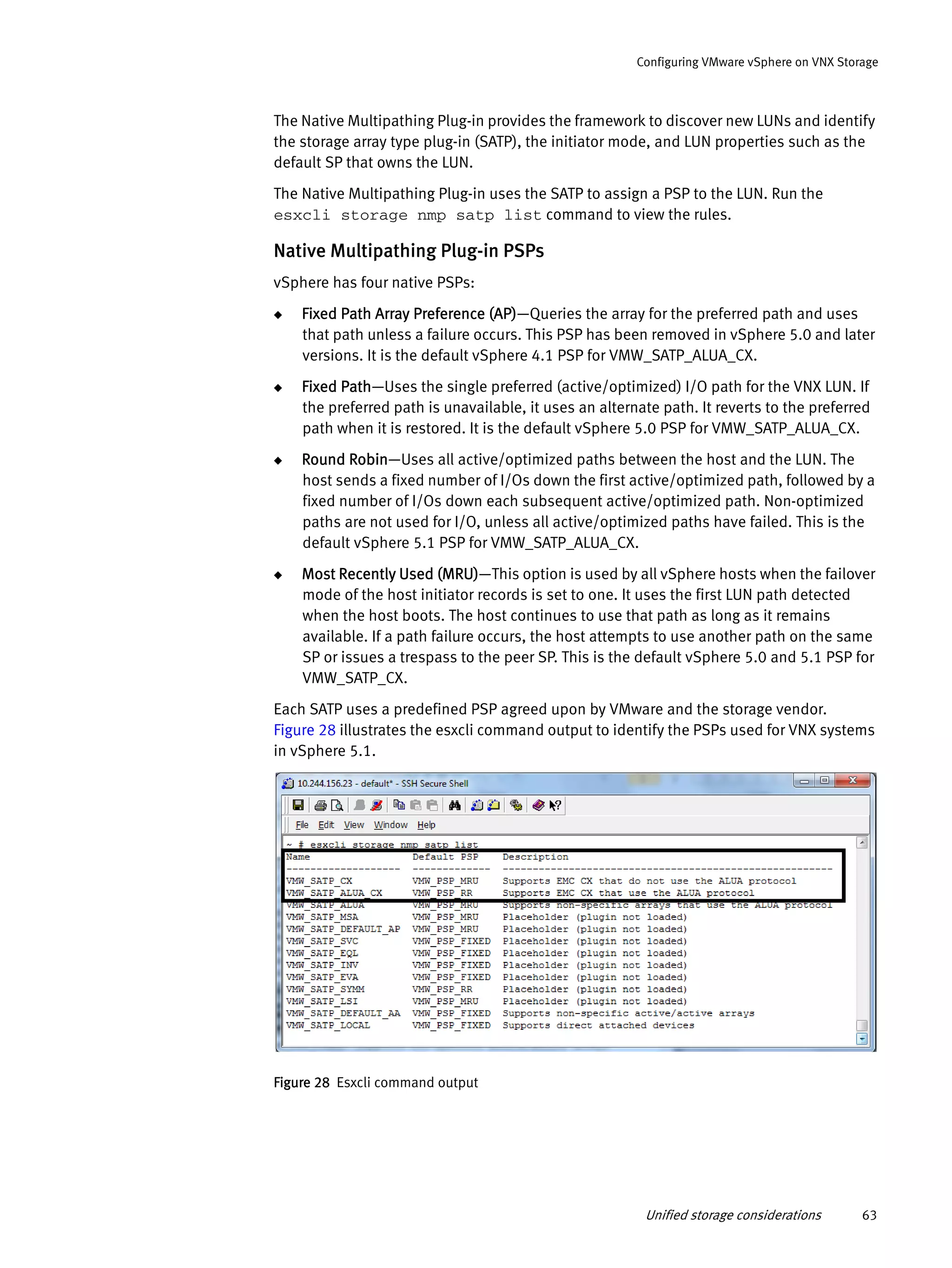 Unified storage considerations 63
Configuring VMware vSphere on VNX Storage
The Native Multipathing Plug-in provides the framework to discover new LUNs and identify
the storage array type plug-in (SATP), the initiator mode, and LUN properties such as the
default SP that owns the LUN.
The Native Multipathing Plug-in uses the SATP to assign a PSP to the LUN. Run the
esxcli storage nmp satp list command to view the rules.
Native Multipathing Plug-in PSPs
vSphere has four native PSPs:
◆ Fixed Path Array Preference (AP)—Queries the array for the preferred path and uses
that path unless a failure occurs. This PSP has been removed in vSphere 5.0 and later
versions. It is the default vSphere 4.1 PSP for VMW_SATP_ALUA_CX.
◆ Fixed Path—Uses the single preferred (active/optimized) I/O path for the VNX LUN. If
the preferred path is unavailable, it uses an alternate path. It reverts to the preferred
path when it is restored. It is the default vSphere 5.0 PSP for VMW_SATP_ALUA_CX.
◆ Round Robin—Uses all active/optimized paths between the host and the LUN. The
host sends a fixed number of I/Os down the first active/optimized path, followed by a
fixed number of I/Os down each subsequent active/optimized path. Non-optimized
paths are not used for I/O, unless all active/optimized paths have failed. This is the
default vSphere 5.1 PSP for VMW_SATP_ALUA_CX.
◆ Most Recently Used (MRU)—This option is used by all vSphere hosts when the failover
mode of the host initiator records is set to one. It uses the first LUN path detected
when the host boots. The host continues to use that path as long as it remains
available. If a path failure occurs, the host attempts to use another path on the same
SP or issues a trespass to the peer SP. This is the default vSphere 5.0 and 5.1 PSP for
VMW_SATP_CX.
Each SATP uses a predefined PSP agreed upon by VMware and the storage vendor.
Figure 28 illustrates the esxcli command output to identify the PSPs used for VNX systems
in vSphere 5.1.
Figure 28 Esxcli command output
 