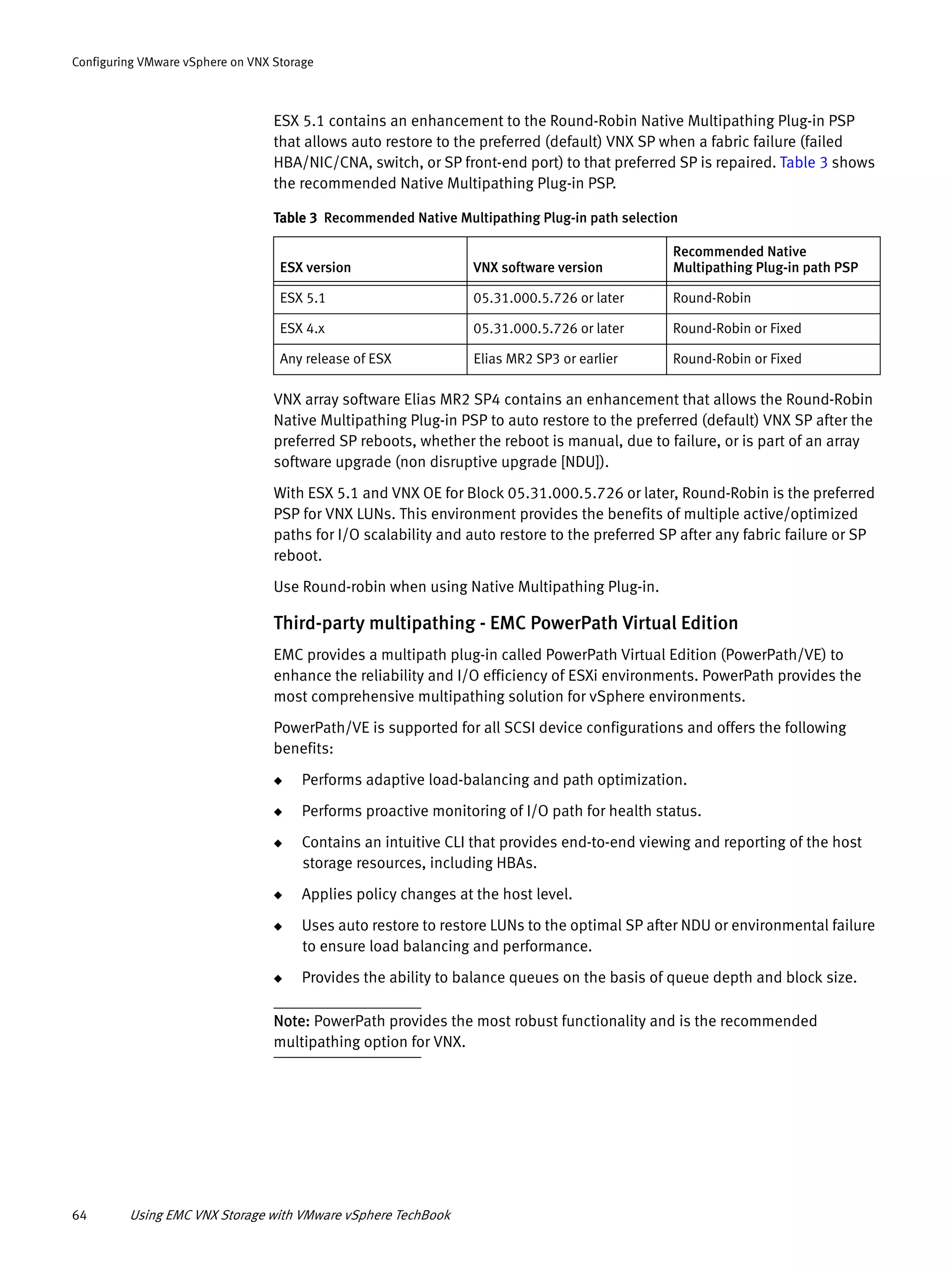 64 Using EMC VNX Storage with VMware vSphere TechBook
Configuring VMware vSphere on VNX Storage
ESX 5.1 contains an enhancement to the Round-Robin Native Multipathing Plug-in PSP
that allows auto restore to the preferred (default) VNX SP when a fabric failure (failed
HBA/NIC/CNA, switch, or SP front-end port) to that preferred SP is repaired. Table 3 shows
the recommended Native Multipathing Plug-in PSP.
VNX array software Elias MR2 SP4 contains an enhancement that allows the Round-Robin
Native Multipathing Plug-in PSP to auto restore to the preferred (default) VNX SP after the
preferred SP reboots, whether the reboot is manual, due to failure, or is part of an array
software upgrade (non disruptive upgrade [NDU]).
With ESX 5.1 and VNX OE for Block 05.31.000.5.726 or later, Round-Robin is the preferred
PSP for VNX LUNs. This environment provides the benefits of multiple active/optimized
paths for I/O scalability and auto restore to the preferred SP after any fabric failure or SP
reboot.
Use Round-robin when using Native Multipathing Plug-in.
Third-party multipathing - EMC PowerPath Virtual Edition
EMC provides a multipath plug-in called PowerPath Virtual Edition (PowerPath/VE) to
enhance the reliability and I/O efficiency of ESXi environments. PowerPath provides the
most comprehensive multipathing solution for vSphere environments.
PowerPath/VE is supported for all SCSI device configurations and offers the following
benefits:
◆ Performs adaptive load-balancing and path optimization.
◆ Performs proactive monitoring of I/O path for health status.
◆ Contains an intuitive CLI that provides end-to-end viewing and reporting of the host
storage resources, including HBAs.
◆ Applies policy changes at the host level.
◆ Uses auto restore to restore LUNs to the optimal SP after NDU or environmental failure
to ensure load balancing and performance.
◆ Provides the ability to balance queues on the basis of queue depth and block size.
Note: PowerPath provides the most robust functionality and is the recommended
multipathing option for VNX.
Table 3 Recommended Native Multipathing Plug-in path selection
ESX version VNX software version
Recommended Native
Multipathing Plug-in path PSP
ESX 5.1 05.31.000.5.726 or later Round-Robin
ESX 4.x 05.31.000.5.726 or later Round-Robin or Fixed
Any release of ESX Elias MR2 SP3 or earlier Round-Robin or Fixed
 