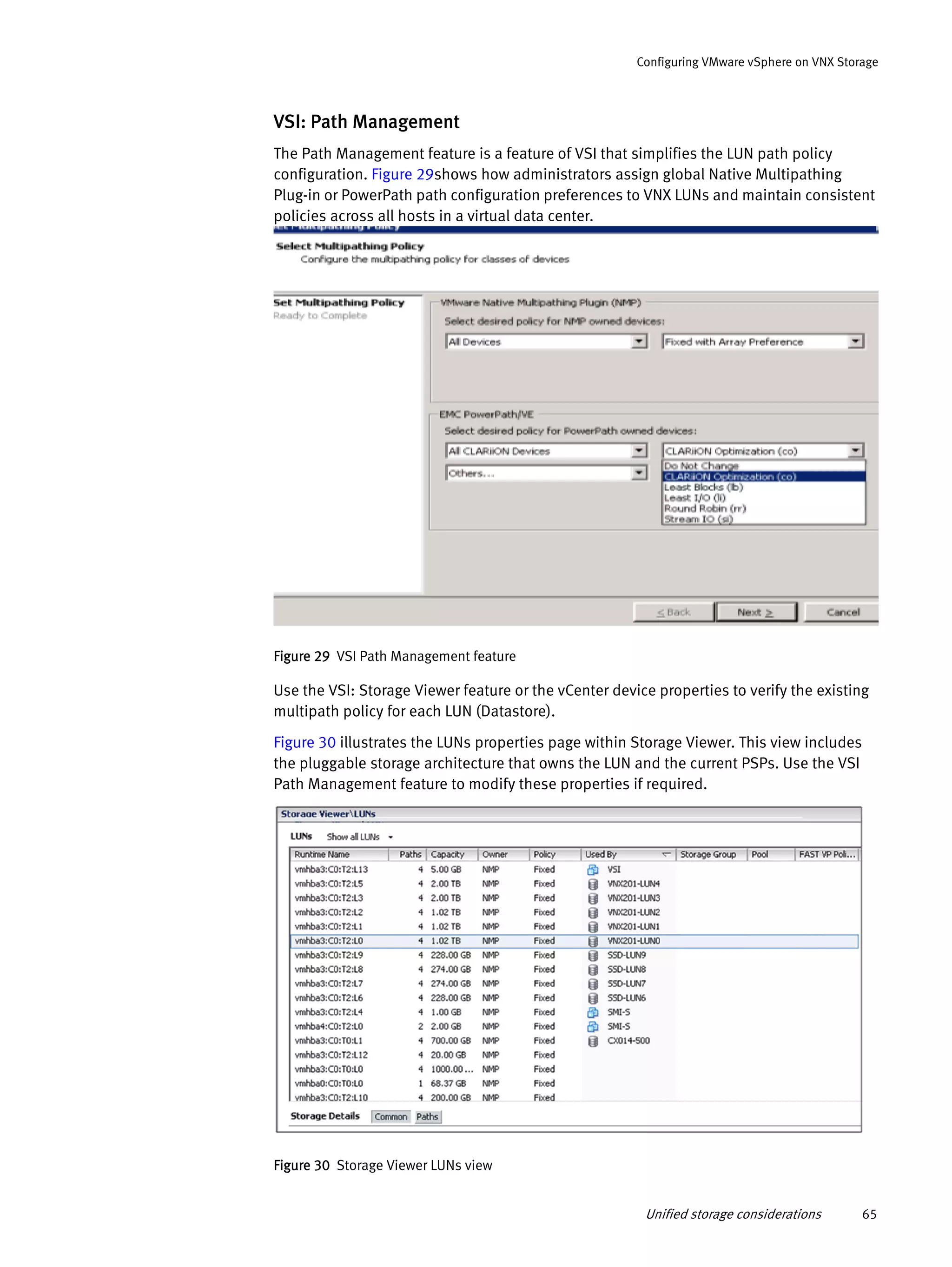 Unified storage considerations 65
Configuring VMware vSphere on VNX Storage
VSI: Path Management
The Path Management feature is a feature of VSI that simplifies the LUN path policy
configuration. Figure 29shows how administrators assign global Native Multipathing
Plug-in or PowerPath path configuration preferences to VNX LUNs and maintain consistent
policies across all hosts in a virtual data center.
Figure 29 VSI Path Management feature
Use the VSI: Storage Viewer feature or the vCenter device properties to verify the existing
multipath policy for each LUN (Datastore).
Figure 30 illustrates the LUNs properties page within Storage Viewer. This view includes
the pluggable storage architecture that owns the LUN and the current PSPs. Use the VSI
Path Management feature to modify these properties if required.
Figure 30 Storage Viewer LUNs view
 