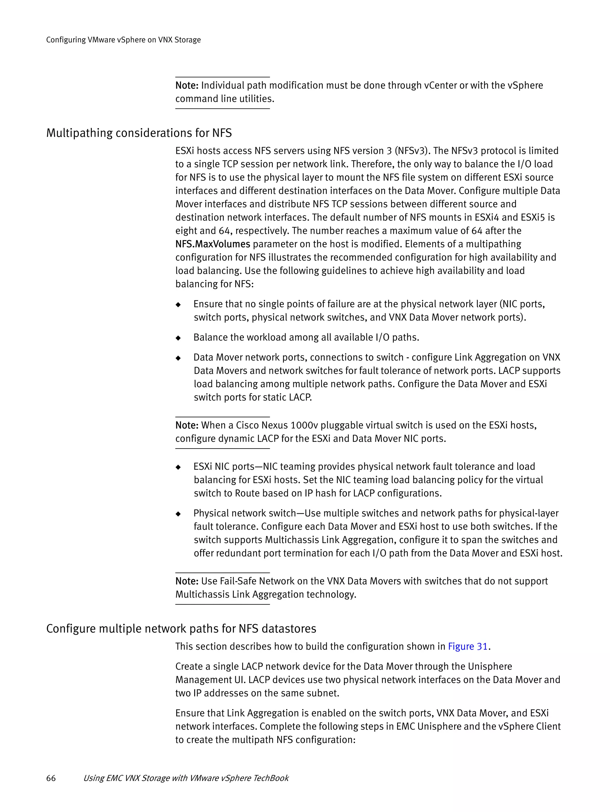 66 Using EMC VNX Storage with VMware vSphere TechBook
Configuring VMware vSphere on VNX Storage
Note: Individual path modification must be done through vCenter or with the vSphere
command line utilities.
Multipathing considerations for NFS
ESXi hosts access NFS servers using NFS version 3 (NFSv3). The NFSv3 protocol is limited
to a single TCP session per network link. Therefore, the only way to balance the I/O load
for NFS is to use the physical layer to mount the NFS file system on different ESXi source
interfaces and different destination interfaces on the Data Mover. Configure multiple Data
Mover interfaces and distribute NFS TCP sessions between different source and
destination network interfaces. The default number of NFS mounts in ESXi4 and ESXi5 is
eight and 64, respectively. The number reaches a maximum value of 64 after the
NFS.MaxVolumes parameter on the host is modified. Elements of a multipathing
configuration for NFS illustrates the recommended configuration for high availability and
load balancing. Use the following guidelines to achieve high availability and load
balancing for NFS:
◆ Ensure that no single points of failure are at the physical network layer (NIC ports,
switch ports, physical network switches, and VNX Data Mover network ports).
◆ Balance the workload among all available I/O paths.
◆ Data Mover network ports, connections to switch - configure Link Aggregation on VNX
Data Movers and network switches for fault tolerance of network ports. LACP supports
load balancing among multiple network paths. Configure the Data Mover and ESXi
switch ports for static LACP.
Note: When a Cisco Nexus 1000v pluggable virtual switch is used on the ESXi hosts,
configure dynamic LACP for the ESXi and Data Mover NIC ports.
◆ ESXi NIC ports—NIC teaming provides physical network fault tolerance and load
balancing for ESXi hosts. Set the NIC teaming load balancing policy for the virtual
switch to Route based on IP hash for LACP configurations.
◆ Physical network switch—Use multiple switches and network paths for physical-layer
fault tolerance. Configure each Data Mover and ESXi host to use both switches. If the
switch supports Multichassis Link Aggregation, configure it to span the switches and
offer redundant port termination for each I/O path from the Data Mover and ESXi host.
Note: Use Fail-Safe Network on the VNX Data Movers with switches that do not support
Multichassis Link Aggregation technology.
Configure multiple network paths for NFS datastores
This section describes how to build the configuration shown in Figure 31.
Create a single LACP network device for the Data Mover through the Unisphere
Management UI. LACP devices use two physical network interfaces on the Data Mover and
two IP addresses on the same subnet.
Ensure that Link Aggregation is enabled on the switch ports, VNX Data Mover, and ESXi
network interfaces. Complete the following steps in EMC Unisphere and the vSphere Client
to create the multipath NFS configuration:
 