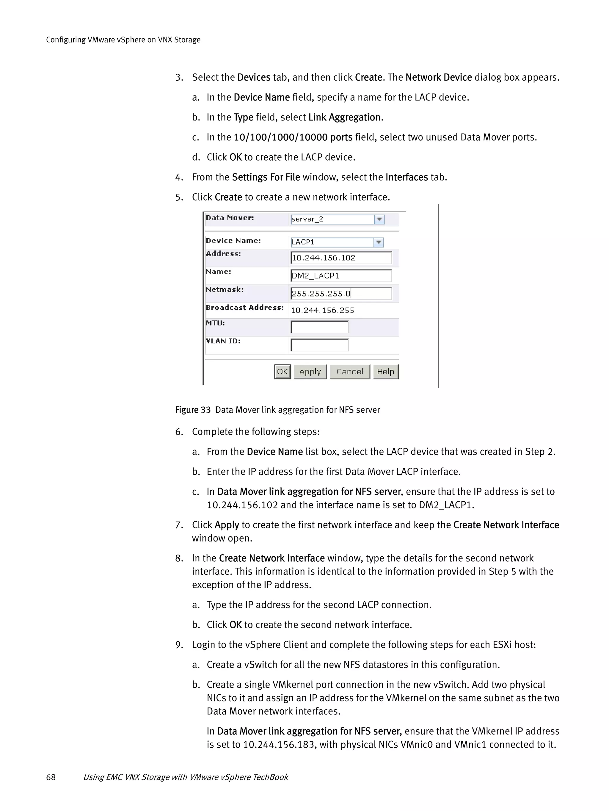 68 Using EMC VNX Storage with VMware vSphere TechBook
Configuring VMware vSphere on VNX Storage
3. Select the Devices tab, and then click Create. The Network Device dialog box appears.
a. In the Device Name field, specify a name for the LACP device.
b. In the Type field, select Link Aggregation.
c. In the 10/100/1000/10000 ports field, select two unused Data Mover ports.
d. Click OK to create the LACP device.
4. From the Settings For File window, select the Interfaces tab.
5. Click Create to create a new network interface.
Figure 33 Data Mover link aggregation for NFS server
6. Complete the following steps:
a. From the Device Name list box, select the LACP device that was created in Step 2.
b. Enter the IP address for the first Data Mover LACP interface.
c. In Data Mover link aggregation for NFS server, ensure that the IP address is set to
10.244.156.102 and the interface name is set to DM2_LACP1.
7. Click Apply to create the first network interface and keep the Create Network Interface
window open.
8. In the Create Network Interface window, type the details for the second network
interface. This information is identical to the information provided in Step 5 with the
exception of the IP address.
a. Type the IP address for the second LACP connection.
b. Click OK to create the second network interface.
9. Login to the vSphere Client and complete the following steps for each ESXi host:
a. Create a vSwitch for all the new NFS datastores in this configuration.
b. Create a single VMkernel port connection in the new vSwitch. Add two physical
NICs to it and assign an IP address for the VMkernel on the same subnet as the two
Data Mover network interfaces.
In Data Mover link aggregation for NFS server, ensure that the VMkernel IP address
is set to 10.244.156.183, with physical NICs VMnic0 and VMnic1 connected to it.
 