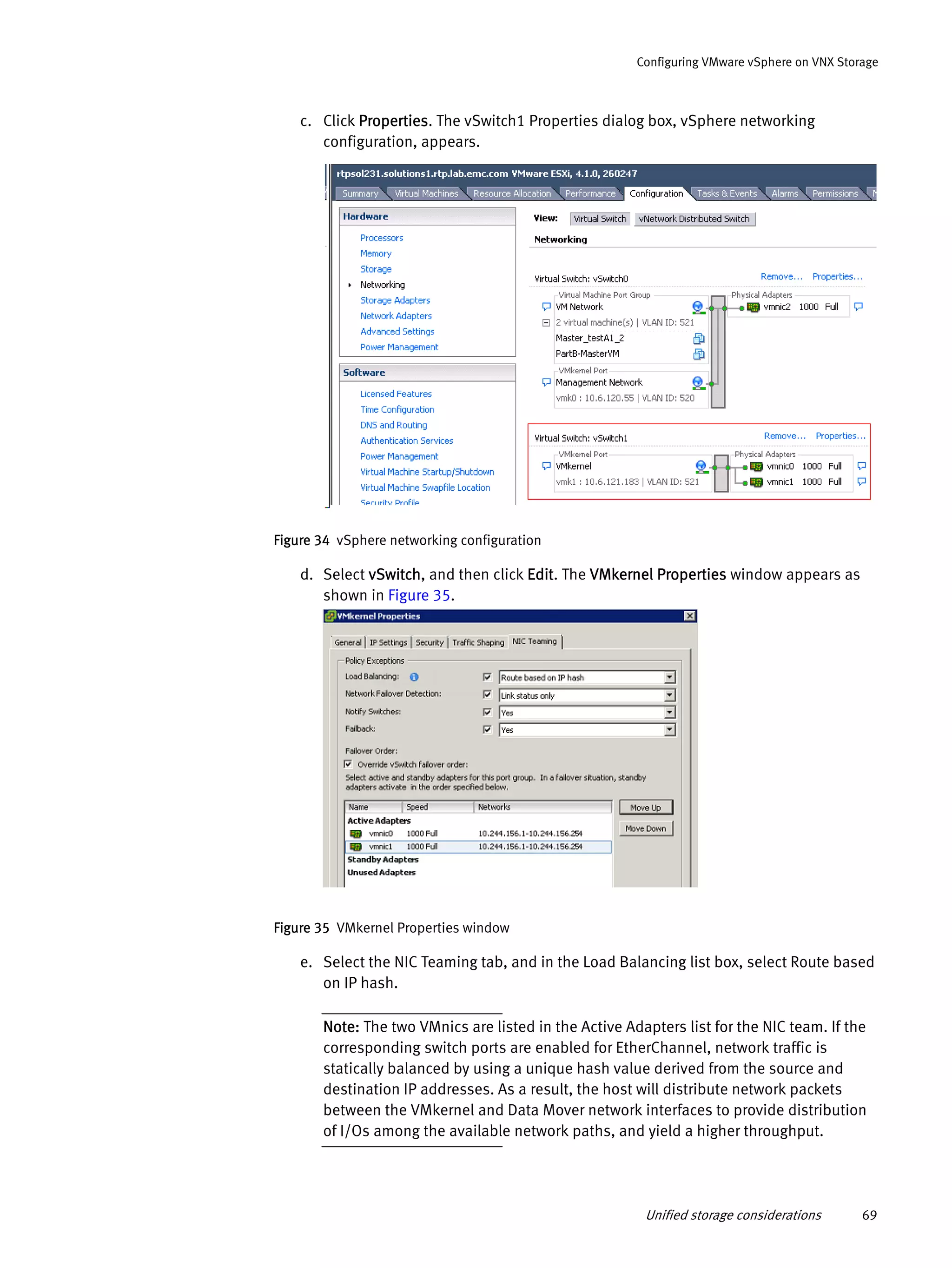 Unified storage considerations 69
Configuring VMware vSphere on VNX Storage
c. Click Properties. The vSwitch1 Properties dialog box, vSphere networking
configuration, appears.
Figure 34 vSphere networking configuration
d. Select vSwitch, and then click Edit. The VMkernel Properties window appears as
shown in Figure 35.
Figure 35 VMkernel Properties window
e. Select the NIC Teaming tab, and in the Load Balancing list box, select Route based
on IP hash.
Note: The two VMnics are listed in the Active Adapters list for the NIC team. If the
corresponding switch ports are enabled for EtherChannel, network traffic is
statically balanced by using a unique hash value derived from the source and
destination IP addresses. As a result, the host will distribute network packets
between the VMkernel and Data Mover network interfaces to provide distribution
of I/Os among the available network paths, and yield a higher throughput.
 