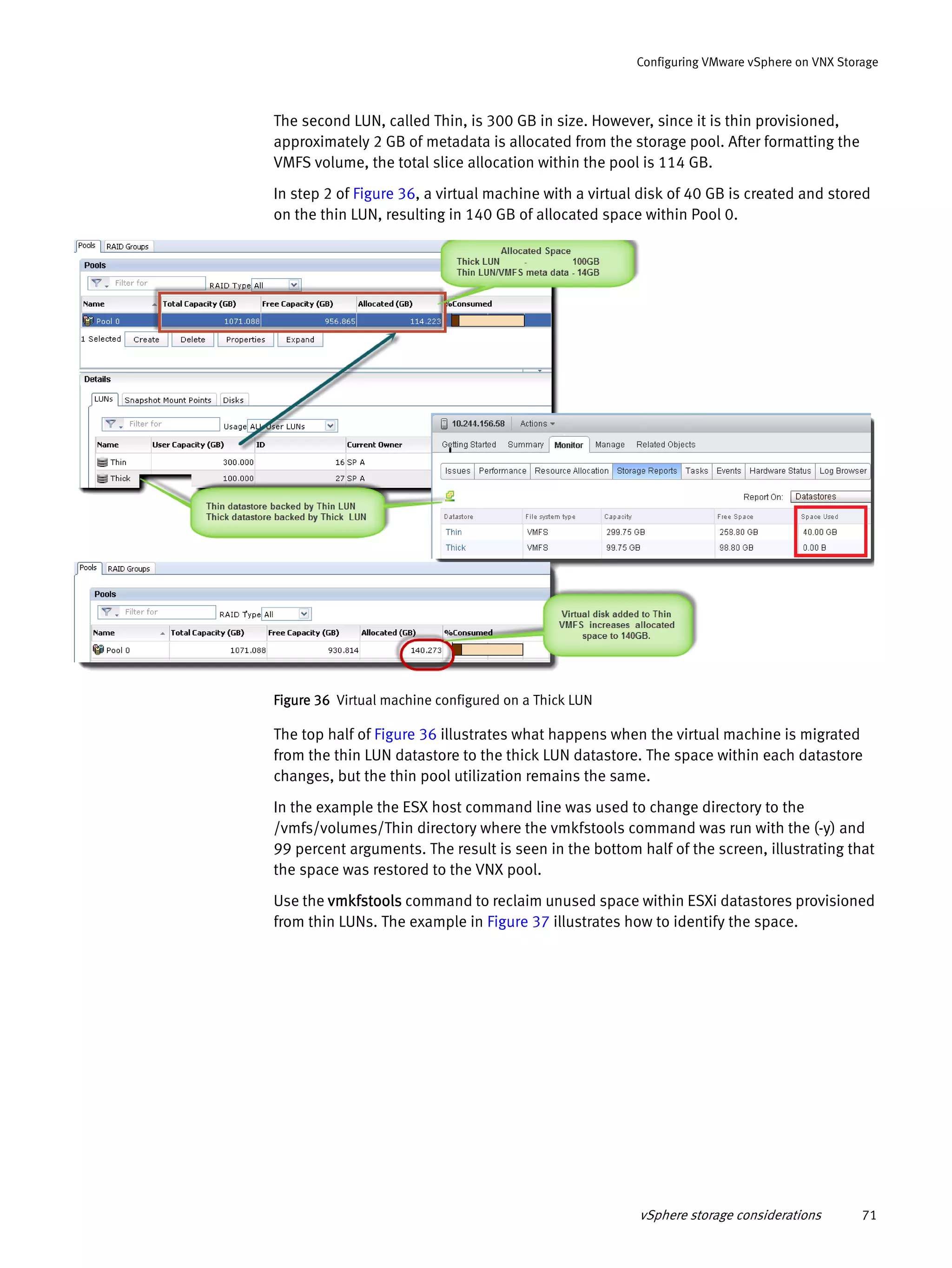 vSphere storage considerations 71
Configuring VMware vSphere on VNX Storage
The second LUN, called Thin, is 300 GB in size. However, since it is thin provisioned,
approximately 2 GB of metadata is allocated from the storage pool. After formatting the
VMFS volume, the total slice allocation within the pool is 114 GB.
In step 2 of Figure 36, a virtual machine with a virtual disk of 40 GB is created and stored
on the thin LUN, resulting in 140 GB of allocated space within Pool 0.
Figure 36 Virtual machine configured on a Thick LUN
The top half of Figure 36 illustrates what happens when the virtual machine is migrated
from the thin LUN datastore to the thick LUN datastore. The space within each datastore
changes, but the thin pool utilization remains the same.
In the example the ESX host command line was used to change directory to the
/vmfs/volumes/Thin directory where the vmkfstools command was run with the (-y) and
99 percent arguments. The result is seen in the bottom half of the screen, illustrating that
the space was restored to the VNX pool.
Use the vmkfstools command to reclaim unused space within ESXi datastores provisioned
from thin LUNs. The example in Figure 37 illustrates how to identify the space.
 