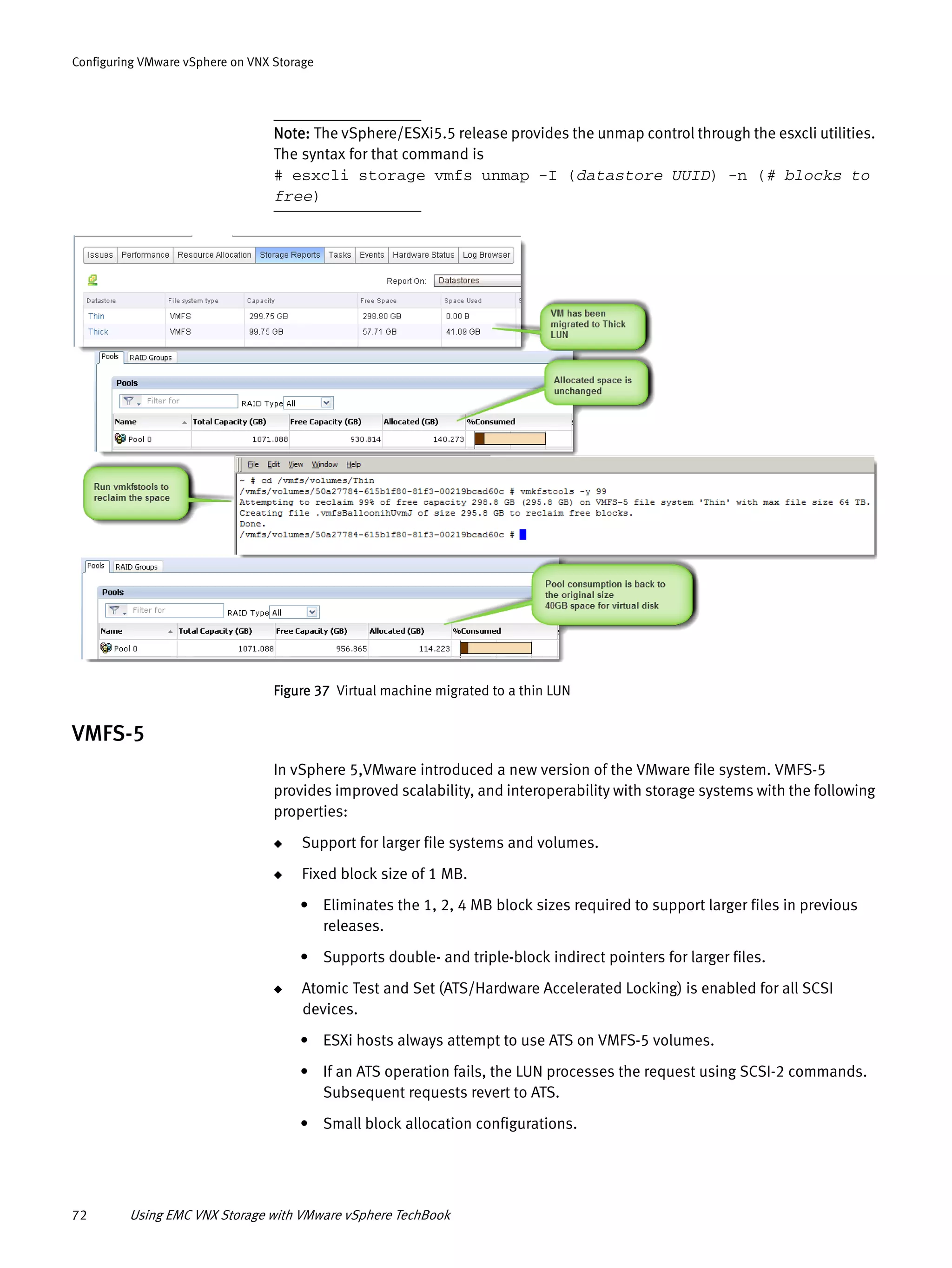 72 Using EMC VNX Storage with VMware vSphere TechBook
Configuring VMware vSphere on VNX Storage
Note: The vSphere/ESXi5.5 release provides the unmap control through the esxcli utilities.
The syntax for that command is
# esxcli storage vmfs unmap -I (datastore UUID) -n (# blocks to
free)
Figure 37 Virtual machine migrated to a thin LUN
VMFS-5
In vSphere 5,VMware introduced a new version of the VMware file system. VMFS-5
provides improved scalability, and interoperability with storage systems with the following
properties:
◆ Support for larger file systems and volumes.
◆ Fixed block size of 1 MB.
• Eliminates the 1, 2, 4 MB block sizes required to support larger files in previous
releases.
• Supports double- and triple-block indirect pointers for larger files.
◆ Atomic Test and Set (ATS/Hardware Accelerated Locking) is enabled for all SCSI
devices.
• ESXi hosts always attempt to use ATS on VMFS-5 volumes.
• If an ATS operation fails, the LUN processes the request using SCSI-2 commands.
Subsequent requests revert to ATS.
• Small block allocation configurations.
 