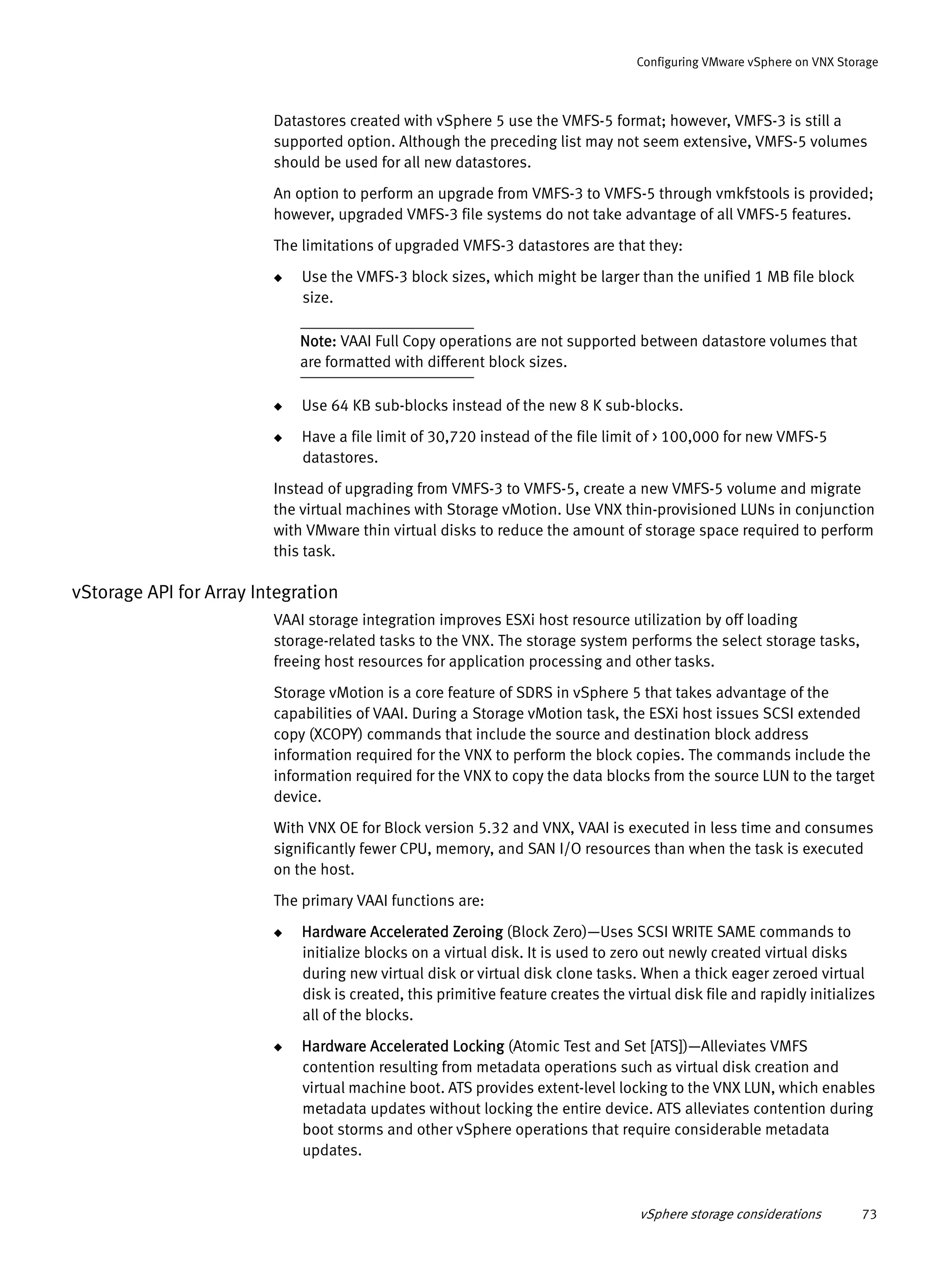 vSphere storage considerations 73
Configuring VMware vSphere on VNX Storage
Datastores created with vSphere 5 use the VMFS-5 format; however, VMFS-3 is still a
supported option. Although the preceding list may not seem extensive, VMFS-5 volumes
should be used for all new datastores.
An option to perform an upgrade from VMFS-3 to VMFS-5 through vmkfstools is provided;
however, upgraded VMFS-3 file systems do not take advantage of all VMFS-5 features.
The limitations of upgraded VMFS-3 datastores are that they:
◆ Use the VMFS-3 block sizes, which might be larger than the unified 1 MB file block
size.
Note: VAAI Full Copy operations are not supported between datastore volumes that
are formatted with different block sizes.
◆ Use 64 KB sub-blocks instead of the new 8 K sub-blocks.
◆ Have a file limit of 30,720 instead of the file limit of > 100,000 for new VMFS-5
datastores.
Instead of upgrading from VMFS-3 to VMFS-5, create a new VMFS-5 volume and migrate
the virtual machines with Storage vMotion. Use VNX thin-provisioned LUNs in conjunction
with VMware thin virtual disks to reduce the amount of storage space required to perform
this task.
vStorage API for Array Integration
VAAI storage integration improves ESXi host resource utilization by off loading
storage-related tasks to the VNX. The storage system performs the select storage tasks,
freeing host resources for application processing and other tasks.
Storage vMotion is a core feature of SDRS in vSphere 5 that takes advantage of the
capabilities of VAAI. During a Storage vMotion task, the ESXi host issues SCSI extended
copy (XCOPY) commands that include the source and destination block address
information required for the VNX to perform the block copies. The commands include the
information required for the VNX to copy the data blocks from the source LUN to the target
device.
With VNX OE for Block version 5.32 and VNX, VAAI is executed in less time and consumes
significantly fewer CPU, memory, and SAN I/O resources than when the task is executed
on the host.
The primary VAAI functions are:
◆ Hardware Accelerated Zeroing (Block Zero)—Uses SCSI WRITE SAME commands to
initialize blocks on a virtual disk. It is used to zero out newly created virtual disks
during new virtual disk or virtual disk clone tasks. When a thick eager zeroed virtual
disk is created, this primitive feature creates the virtual disk file and rapidly initializes
all of the blocks.
◆ Hardware Accelerated Locking (Atomic Test and Set [ATS])—Alleviates VMFS
contention resulting from metadata operations such as virtual disk creation and
virtual machine boot. ATS provides extent-level locking to the VNX LUN, which enables
metadata updates without locking the entire device. ATS alleviates contention during
boot storms and other vSphere operations that require considerable metadata
updates.
 