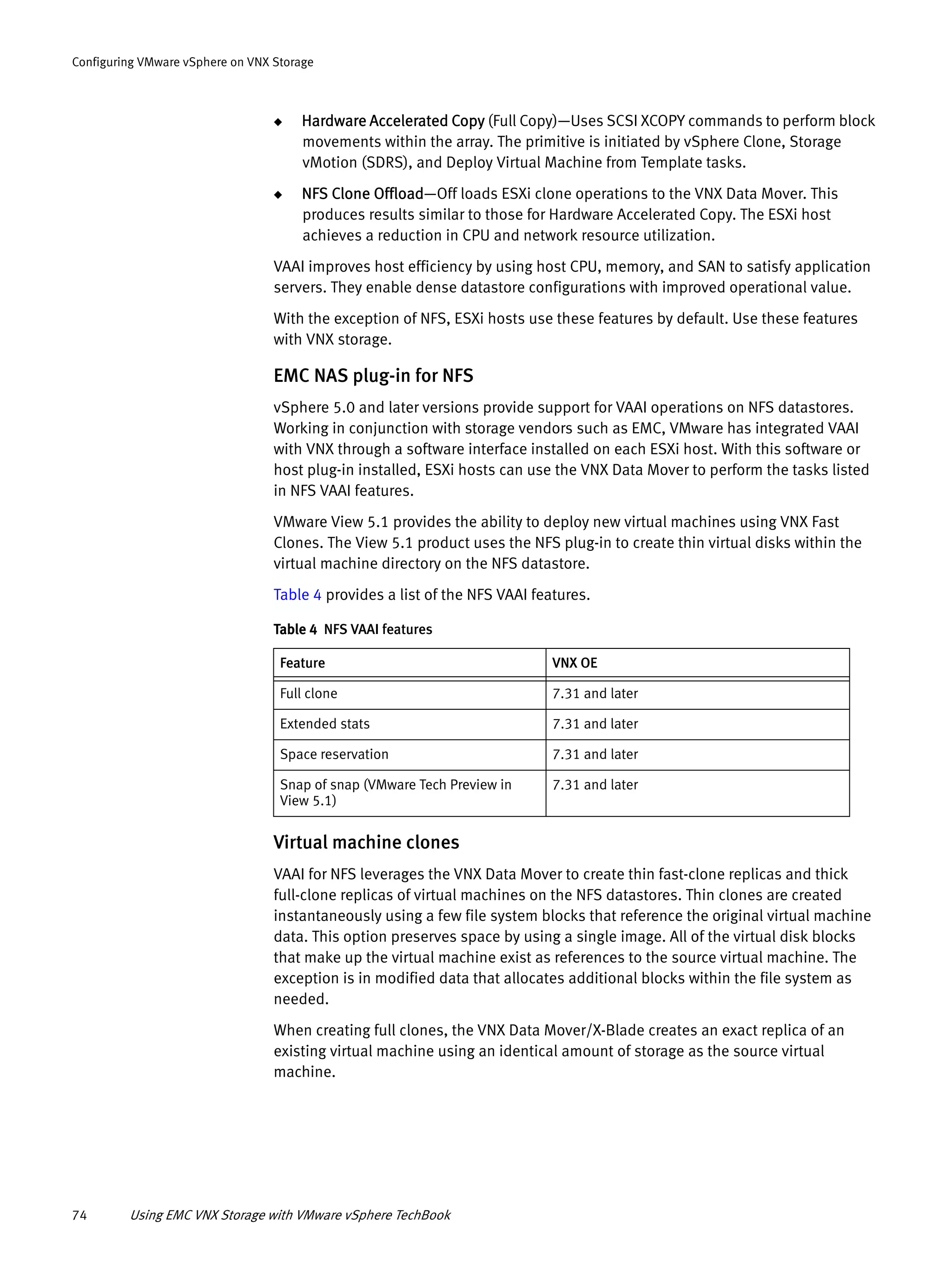 74 Using EMC VNX Storage with VMware vSphere TechBook
Configuring VMware vSphere on VNX Storage
◆ Hardware Accelerated Copy (Full Copy)—Uses SCSI XCOPY commands to perform block
movements within the array. The primitive is initiated by vSphere Clone, Storage
vMotion (SDRS), and Deploy Virtual Machine from Template tasks.
◆ NFS Clone Offload—Off loads ESXi clone operations to the VNX Data Mover. This
produces results similar to those for Hardware Accelerated Copy. The ESXi host
achieves a reduction in CPU and network resource utilization.
VAAI improves host efficiency by using host CPU, memory, and SAN to satisfy application
servers. They enable dense datastore configurations with improved operational value.
With the exception of NFS, ESXi hosts use these features by default. Use these features
with VNX storage.
EMC NAS plug-in for NFS
vSphere 5.0 and later versions provide support for VAAI operations on NFS datastores.
Working in conjunction with storage vendors such as EMC, VMware has integrated VAAI
with VNX through a software interface installed on each ESXi host. With this software or
host plug-in installed, ESXi hosts can use the VNX Data Mover to perform the tasks listed
in NFS VAAI features.
VMware View 5.1 provides the ability to deploy new virtual machines using VNX Fast
Clones. The View 5.1 product uses the NFS plug-in to create thin virtual disks within the
virtual machine directory on the NFS datastore.
Table 4 provides a list of the NFS VAAI features.
Virtual machine clones
VAAI for NFS leverages the VNX Data Mover to create thin fast-clone replicas and thick
full-clone replicas of virtual machines on the NFS datastores. Thin clones are created
instantaneously using a few file system blocks that reference the original virtual machine
data. This option preserves space by using a single image. All of the virtual disk blocks
that make up the virtual machine exist as references to the source virtual machine. The
exception is in modified data that allocates additional blocks within the file system as
needed.
When creating full clones, the VNX Data Mover/X-Blade creates an exact replica of an
existing virtual machine using an identical amount of storage as the source virtual
machine.
Table 4 NFS VAAI features
Feature VNX OE
Full clone 7.31 and later
Extended stats 7.31 and later
Space reservation 7.31 and later
Snap of snap (VMware Tech Preview in
View 5.1)
7.31 and later
 