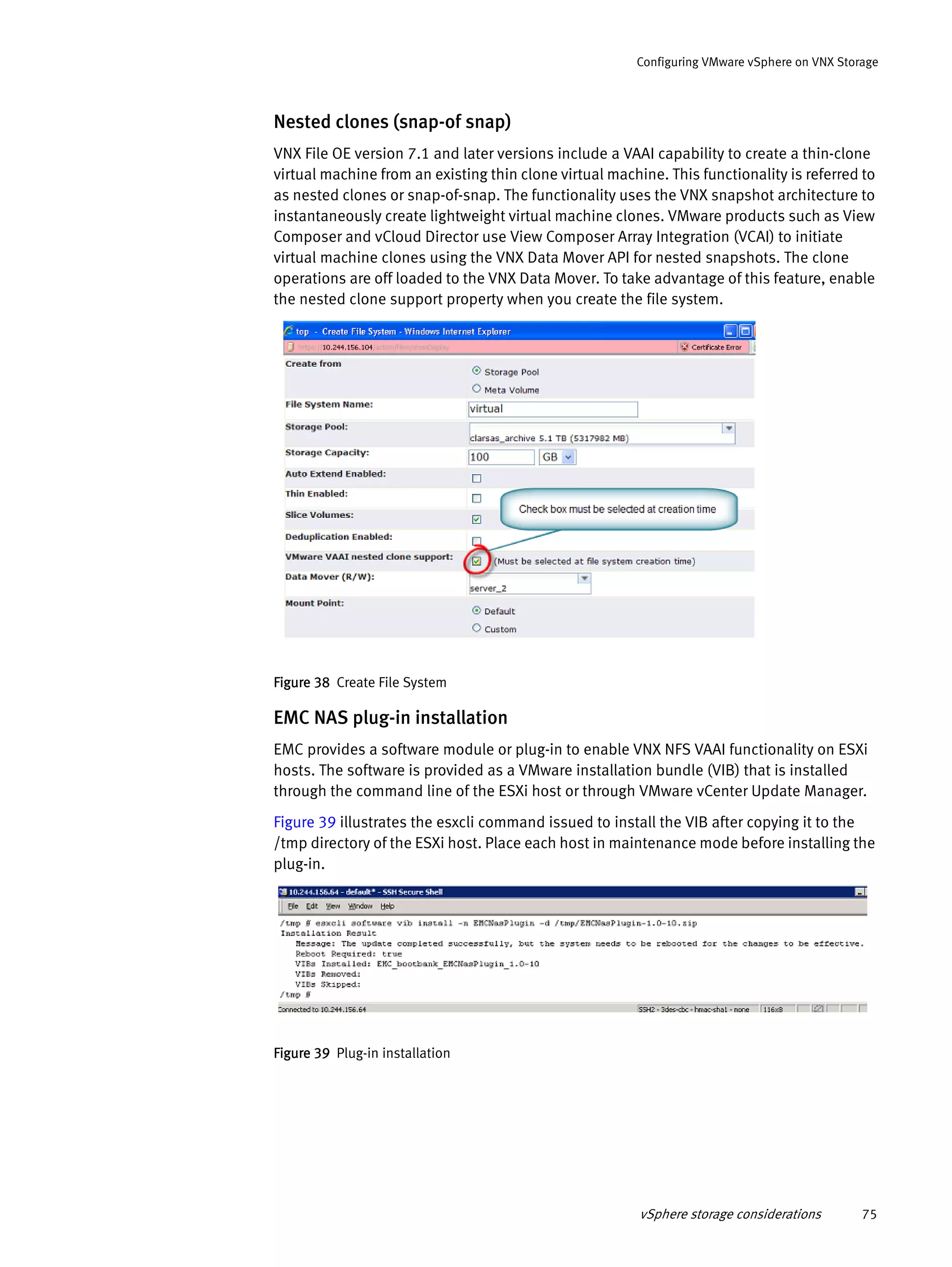 vSphere storage considerations 75
Configuring VMware vSphere on VNX Storage
Nested clones (snap-of snap)
VNX File OE version 7.1 and later versions include a VAAI capability to create a thin-clone
virtual machine from an existing thin clone virtual machine. This functionality is referred to
as nested clones or snap-of-snap. The functionality uses the VNX snapshot architecture to
instantaneously create lightweight virtual machine clones. VMware products such as View
Composer and vCloud Director use View Composer Array Integration (VCAI) to initiate
virtual machine clones using the VNX Data Mover API for nested snapshots. The clone
operations are off loaded to the VNX Data Mover. To take advantage of this feature, enable
the nested clone support property when you create the file system.
Figure 38 Create File System
EMC NAS plug-in installation
EMC provides a software module or plug-in to enable VNX NFS VAAI functionality on ESXi
hosts. The software is provided as a VMware installation bundle (VIB) that is installed
through the command line of the ESXi host or through VMware vCenter Update Manager.
Figure 39 illustrates the esxcli command issued to install the VIB after copying it to the
/tmp directory of the ESXi host. Place each host in maintenance mode before installing the
plug-in.
Figure 39 Plug-in installation
 