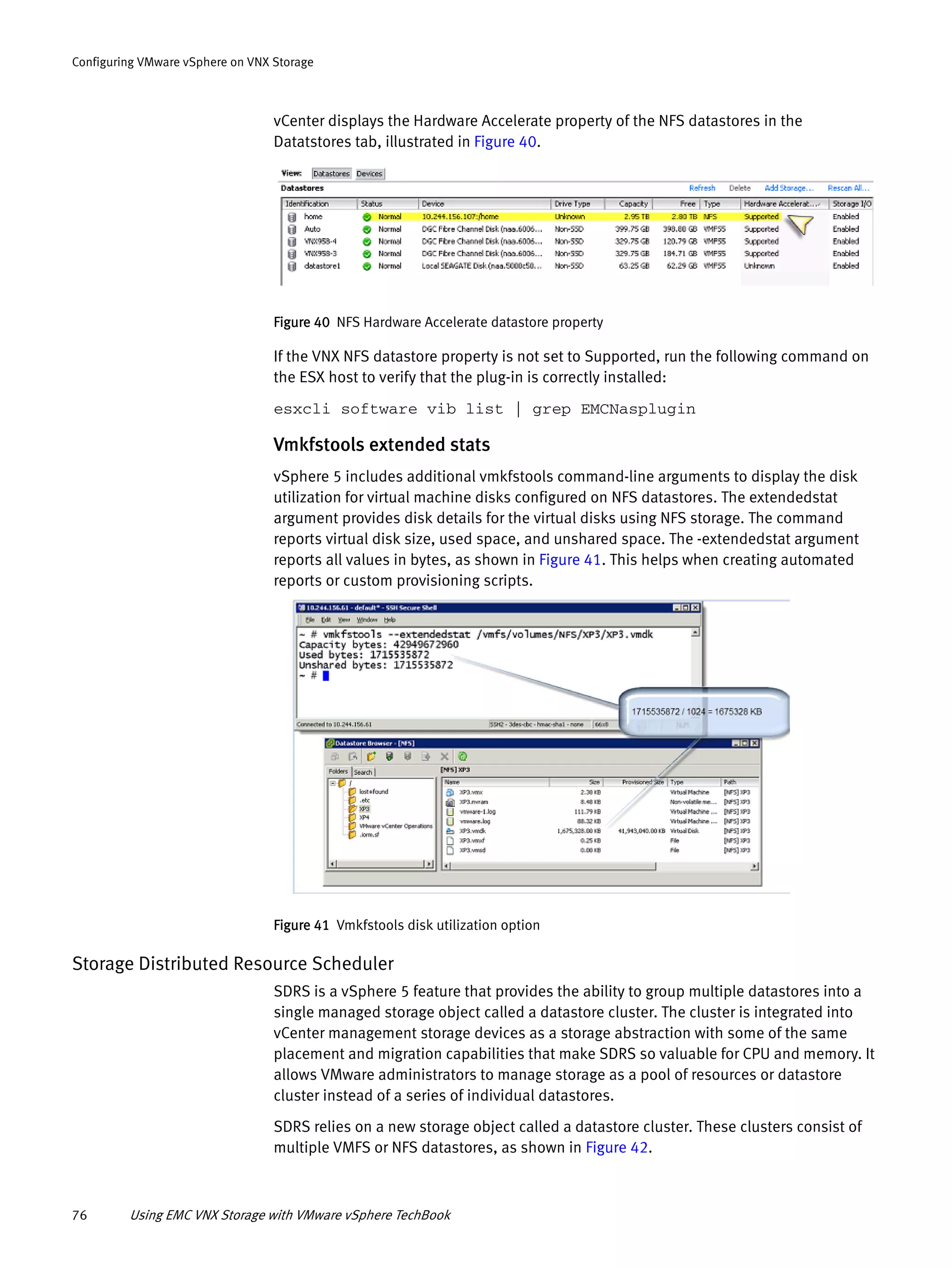 76 Using EMC VNX Storage with VMware vSphere TechBook
Configuring VMware vSphere on VNX Storage
vCenter displays the Hardware Accelerate property of the NFS datastores in the
Datatstores tab, illustrated in Figure 40.
Figure 40 NFS Hardware Accelerate datastore property
If the VNX NFS datastore property is not set to Supported, run the following command on
the ESX host to verify that the plug-in is correctly installed:
esxcli software vib list | grep EMCNasplugin
Vmkfstools extended stats
vSphere 5 includes additional vmkfstools command-line arguments to display the disk
utilization for virtual machine disks configured on NFS datastores. The extendedstat
argument provides disk details for the virtual disks using NFS storage. The command
reports virtual disk size, used space, and unshared space. The -extendedstat argument
reports all values in bytes, as shown in Figure 41. This helps when creating automated
reports or custom provisioning scripts.
Figure 41 Vmkfstools disk utilization option
Storage Distributed Resource Scheduler
SDRS is a vSphere 5 feature that provides the ability to group multiple datastores into a
single managed storage object called a datastore cluster. The cluster is integrated into
vCenter management storage devices as a storage abstraction with some of the same
placement and migration capabilities that make SDRS so valuable for CPU and memory. It
allows VMware administrators to manage storage as a pool of resources or datastore
cluster instead of a series of individual datastores.
SDRS relies on a new storage object called a datastore cluster. These clusters consist of
multiple VMFS or NFS datastores, as shown in Figure 42.
 
