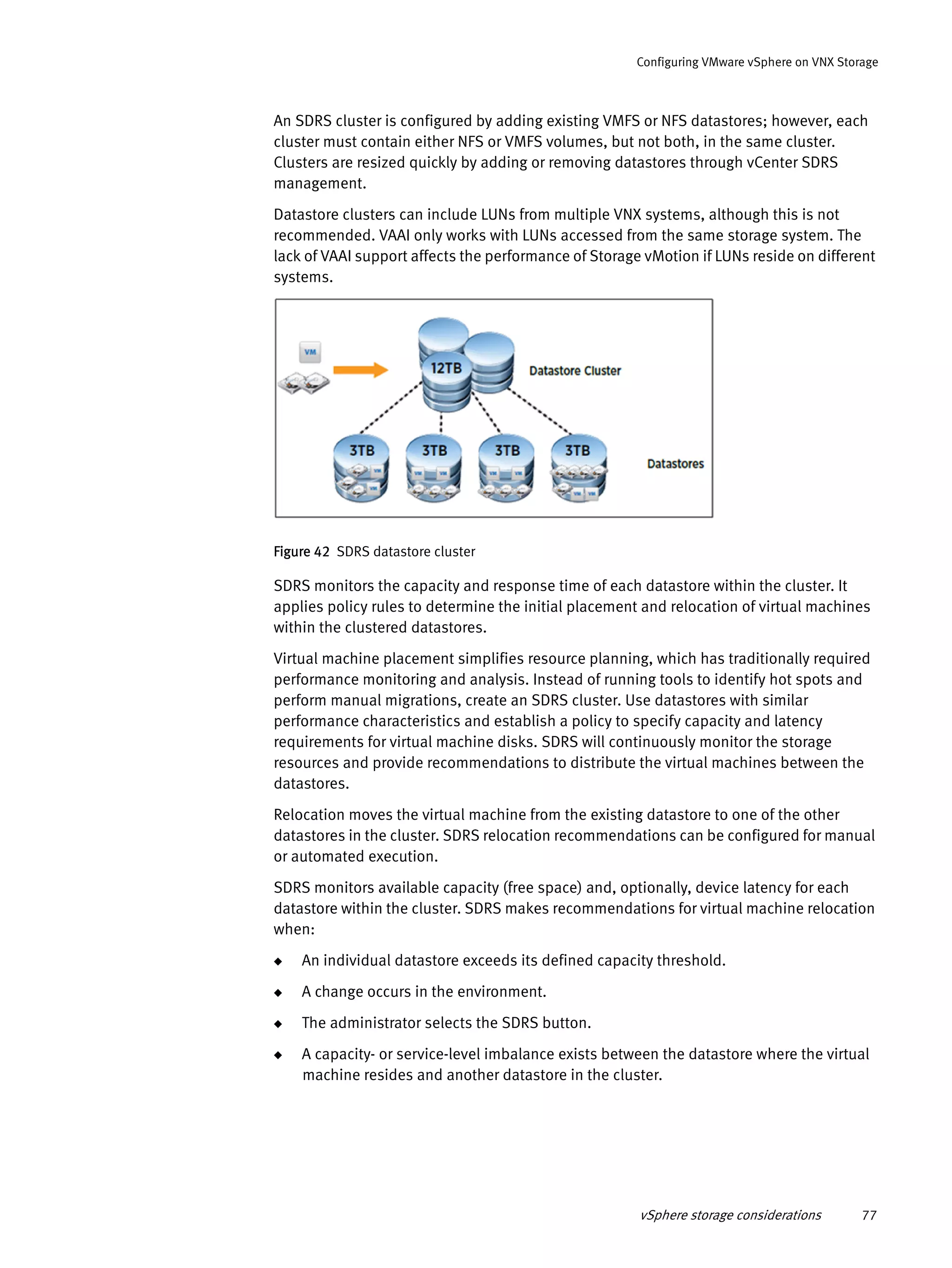 vSphere storage considerations 77
Configuring VMware vSphere on VNX Storage
An SDRS cluster is configured by adding existing VMFS or NFS datastores; however, each
cluster must contain either NFS or VMFS volumes, but not both, in the same cluster.
Clusters are resized quickly by adding or removing datastores through vCenter SDRS
management.
Datastore clusters can include LUNs from multiple VNX systems, although this is not
recommended. VAAI only works with LUNs accessed from the same storage system. The
lack of VAAI support affects the performance of Storage vMotion if LUNs reside on different
systems.
Figure 42 SDRS datastore cluster
SDRS monitors the capacity and response time of each datastore within the cluster. It
applies policy rules to determine the initial placement and relocation of virtual machines
within the clustered datastores.
Virtual machine placement simplifies resource planning, which has traditionally required
performance monitoring and analysis. Instead of running tools to identify hot spots and
perform manual migrations, create an SDRS cluster. Use datastores with similar
performance characteristics and establish a policy to specify capacity and latency
requirements for virtual machine disks. SDRS will continuously monitor the storage
resources and provide recommendations to distribute the virtual machines between the
datastores.
Relocation moves the virtual machine from the existing datastore to one of the other
datastores in the cluster. SDRS relocation recommendations can be configured for manual
or automated execution.
SDRS monitors available capacity (free space) and, optionally, device latency for each
datastore within the cluster. SDRS makes recommendations for virtual machine relocation
when:
◆ An individual datastore exceeds its defined capacity threshold.
◆ A change occurs in the environment.
◆ The administrator selects the SDRS button.
◆ A capacity- or service-level imbalance exists between the datastore where the virtual
machine resides and another datastore in the cluster.
 
