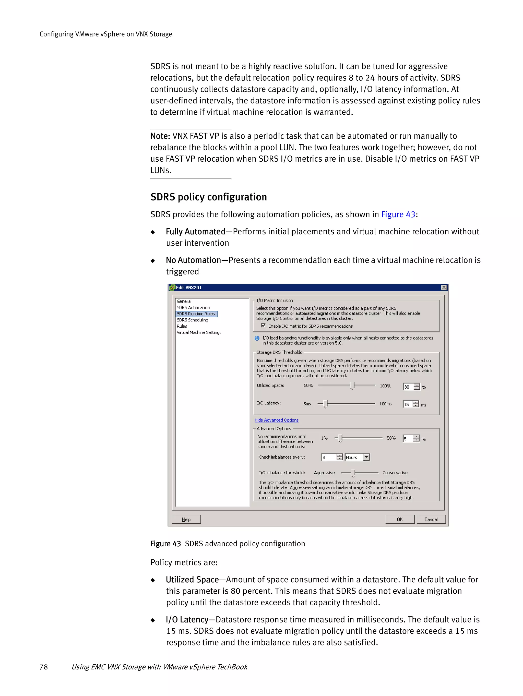 78 Using EMC VNX Storage with VMware vSphere TechBook
Configuring VMware vSphere on VNX Storage
SDRS is not meant to be a highly reactive solution. It can be tuned for aggressive
relocations, but the default relocation policy requires 8 to 24 hours of activity. SDRS
continuously collects datastore capacity and, optionally, I/O latency information. At
user-defined intervals, the datastore information is assessed against existing policy rules
to determine if virtual machine relocation is warranted.
Note: VNX FAST VP is also a periodic task that can be automated or run manually to
rebalance the blocks within a pool LUN. The two features work together; however, do not
use FAST VP relocation when SDRS I/O metrics are in use. Disable I/O metrics on FAST VP
LUNs.
SDRS policy configuration
SDRS provides the following automation policies, as shown in Figure 43:
◆ Fully Automated—Performs initial placements and virtual machine relocation without
user intervention
◆ No Automation—Presents a recommendation each time a virtual machine relocation is
triggered
Figure 43 SDRS advanced policy configuration
Policy metrics are:
◆ Utilized Space—Amount of space consumed within a datastore. The default value for
this parameter is 80 percent. This means that SDRS does not evaluate migration
policy until the datastore exceeds that capacity threshold.
◆ I/O Latency—Datastore response time measured in milliseconds. The default value is
15 ms. SDRS does not evaluate migration policy until the datastore exceeds a 15 ms
response time and the imbalance rules are also satisfied.
 