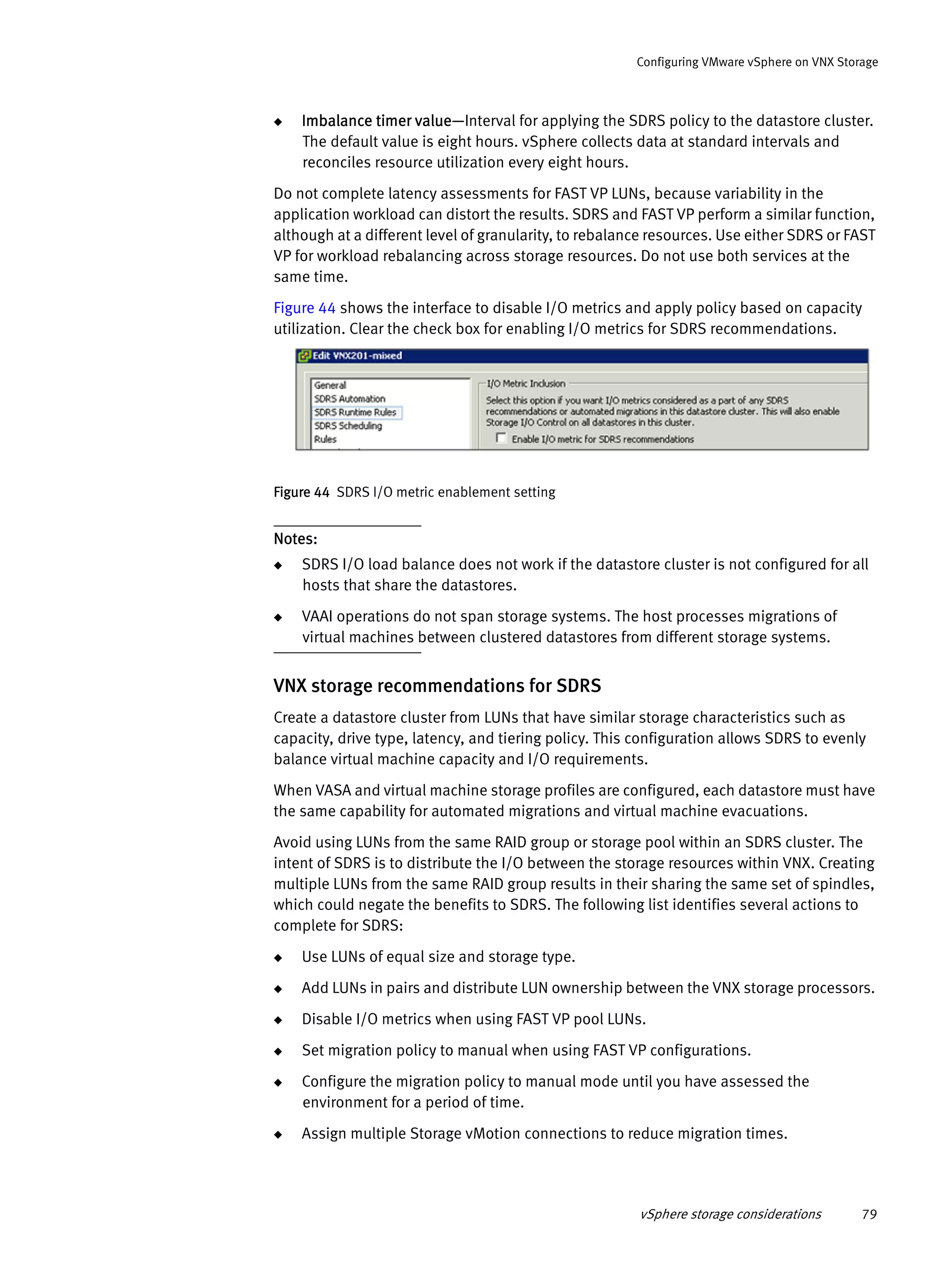 vSphere storage considerations 79
Configuring VMware vSphere on VNX Storage
◆ Imbalance timer value—Interval for applying the SDRS policy to the datastore cluster.
The default value is eight hours. vSphere collects data at standard intervals and
reconciles resource utilization every eight hours.
Do not complete latency assessments for FAST VP LUNs, because variability in the
application workload can distort the results. SDRS and FAST VP perform a similar function,
although at a different level of granularity, to rebalance resources. Use either SDRS or FAST
VP for workload rebalancing across storage resources. Do not use both services at the
same time.
Figure 44 shows the interface to disable I/O metrics and apply policy based on capacity
utilization. Clear the check box for enabling I/O metrics for SDRS recommendations.
Figure 44 SDRS I/O metric enablement setting
Notes:
◆ SDRS I/O load balance does not work if the datastore cluster is not configured for all
hosts that share the datastores.
◆ VAAI operations do not span storage systems. The host processes migrations of
virtual machines between clustered datastores from different storage systems.
VNX storage recommendations for SDRS
Create a datastore cluster from LUNs that have similar storage characteristics such as
capacity, drive type, latency, and tiering policy. This configuration allows SDRS to evenly
balance virtual machine capacity and I/O requirements.
When VASA and virtual machine storage profiles are configured, each datastore must have
the same capability for automated migrations and virtual machine evacuations.
Avoid using LUNs from the same RAID group or storage pool within an SDRS cluster. The
intent of SDRS is to distribute the I/O between the storage resources within VNX. Creating
multiple LUNs from the same RAID group results in their sharing the same set of spindles,
which could negate the benefits to SDRS. The following list identifies several actions to
complete for SDRS:
◆ Use LUNs of equal size and storage type.
◆ Add LUNs in pairs and distribute LUN ownership between the VNX storage processors.
◆ Disable I/O metrics when using FAST VP pool LUNs.
◆ Set migration policy to manual when using FAST VP configurations.
◆ Configure the migration policy to manual mode until you have assessed the
environment for a period of time.
◆ Assign multiple Storage vMotion connections to reduce migration times.
 