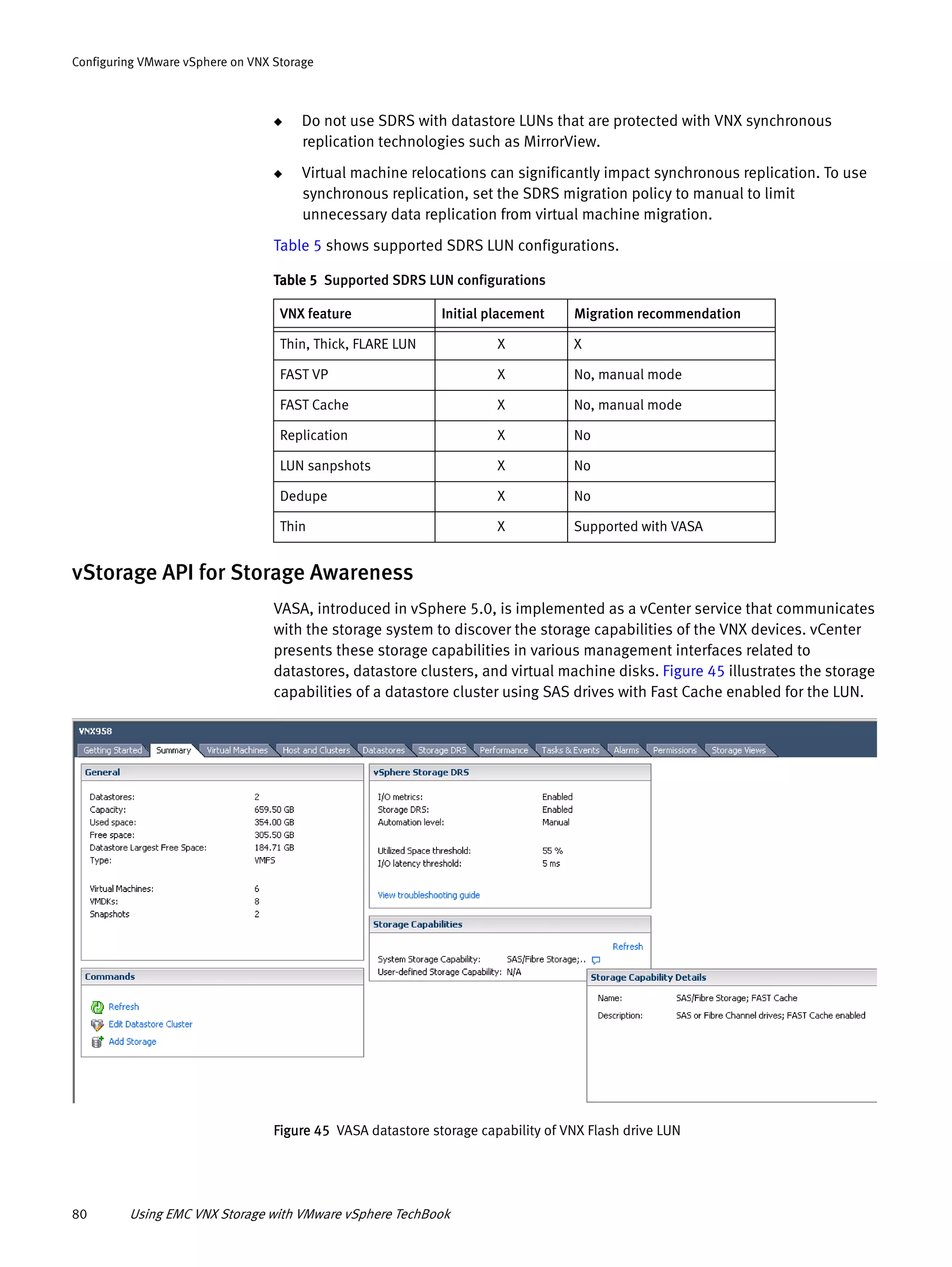 80 Using EMC VNX Storage with VMware vSphere TechBook
Configuring VMware vSphere on VNX Storage
◆ Do not use SDRS with datastore LUNs that are protected with VNX synchronous
replication technologies such as MirrorView.
◆ Virtual machine relocations can significantly impact synchronous replication. To use
synchronous replication, set the SDRS migration policy to manual to limit
unnecessary data replication from virtual machine migration.
Table 5 shows supported SDRS LUN configurations.
vStorage API for Storage Awareness
VASA, introduced in vSphere 5.0, is implemented as a vCenter service that communicates
with the storage system to discover the storage capabilities of the VNX devices. vCenter
presents these storage capabilities in various management interfaces related to
datastores, datastore clusters, and virtual machine disks. Figure 45 illustrates the storage
capabilities of a datastore cluster using SAS drives with Fast Cache enabled for the LUN.
Figure 45 VASA datastore storage capability of VNX Flash drive LUN
Table 5 Supported SDRS LUN configurations
VNX feature Initial placement Migration recommendation
Thin, Thick, FLARE LUN X X
FAST VP X No, manual mode
FAST Cache X No, manual mode
Replication X No
LUN sanpshots X No
Dedupe X No
Thin X Supported with VASA
 