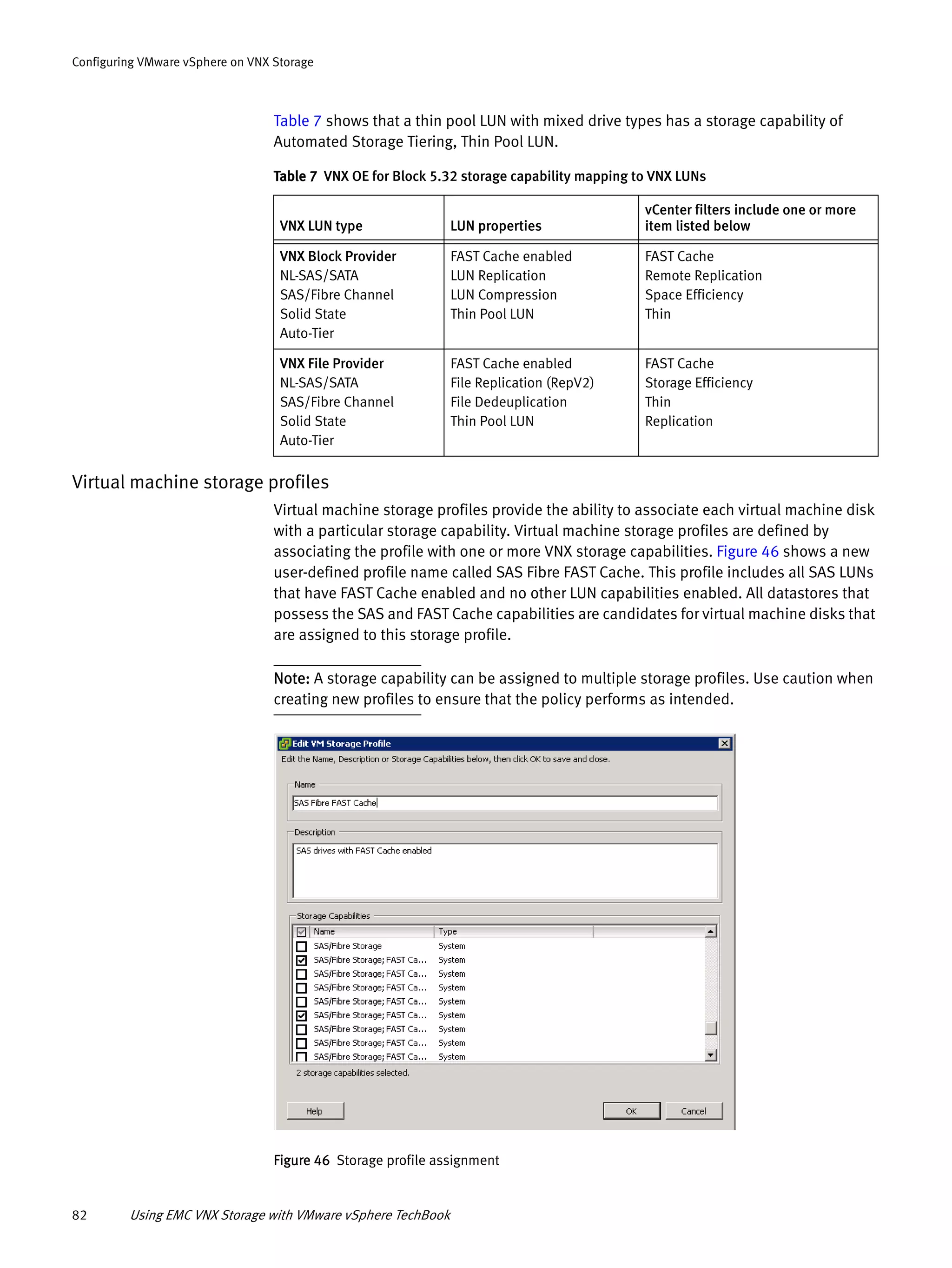 82 Using EMC VNX Storage with VMware vSphere TechBook
Configuring VMware vSphere on VNX Storage
Table 7 shows that a thin pool LUN with mixed drive types has a storage capability of
Automated Storage Tiering, Thin Pool LUN.
Virtual machine storage profiles
Virtual machine storage profiles provide the ability to associate each virtual machine disk
with a particular storage capability. Virtual machine storage profiles are defined by
associating the profile with one or more VNX storage capabilities. Figure 46 shows a new
user-defined profile name called SAS Fibre FAST Cache. This profile includes all SAS LUNs
that have FAST Cache enabled and no other LUN capabilities enabled. All datastores that
possess the SAS and FAST Cache capabilities are candidates for virtual machine disks that
are assigned to this storage profile.
Note: A storage capability can be assigned to multiple storage profiles. Use caution when
creating new profiles to ensure that the policy performs as intended.
Figure 46 Storage profile assignment
Table 7 VNX OE for Block 5.32 storage capability mapping to VNX LUNs
VNX LUN type LUN properties
vCenter filters include one or more
item listed below
VNX Block Provider
NL-SAS/SATA
SAS/Fibre Channel
Solid State
Auto-Tier
FAST Cache enabled
LUN Replication
LUN Compression
Thin Pool LUN
FAST Cache
Remote Replication
Space Efficiency
Thin
VNX File Provider
NL-SAS/SATA
SAS/Fibre Channel
Solid State
Auto-Tier
FAST Cache enabled
File Replication (RepV2)
File Dedeuplication
Thin Pool LUN
FAST Cache
Storage Efficiency
Thin
Replication
 