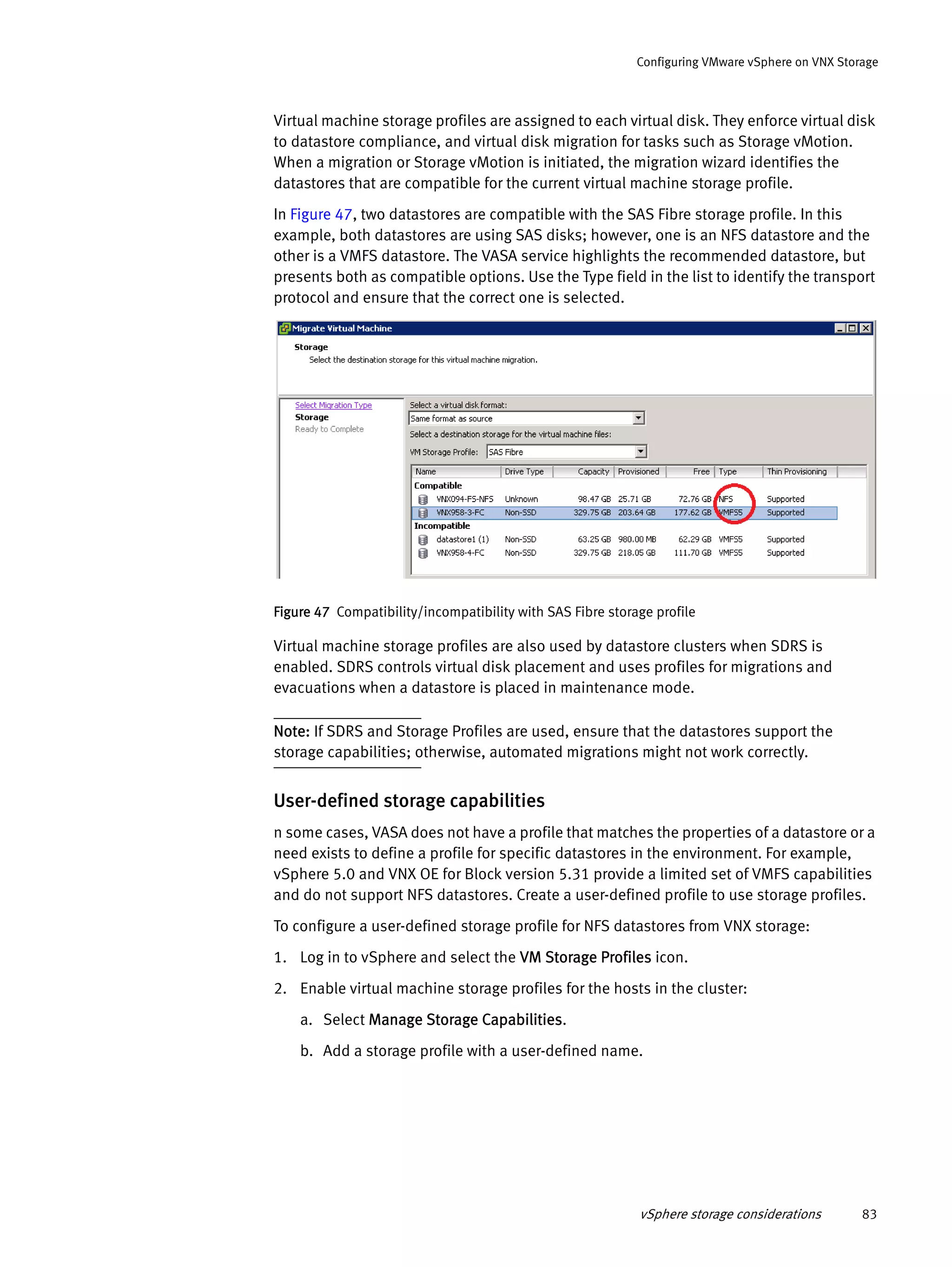 vSphere storage considerations 83
Configuring VMware vSphere on VNX Storage
Virtual machine storage profiles are assigned to each virtual disk. They enforce virtual disk
to datastore compliance, and virtual disk migration for tasks such as Storage vMotion.
When a migration or Storage vMotion is initiated, the migration wizard identifies the
datastores that are compatible for the current virtual machine storage profile.
In Figure 47, two datastores are compatible with the SAS Fibre storage profile. In this
example, both datastores are using SAS disks; however, one is an NFS datastore and the
other is a VMFS datastore. The VASA service highlights the recommended datastore, but
presents both as compatible options. Use the Type field in the list to identify the transport
protocol and ensure that the correct one is selected.
Figure 47 Compatibility/incompatibility with SAS Fibre storage profile
Virtual machine storage profiles are also used by datastore clusters when SDRS is
enabled. SDRS controls virtual disk placement and uses profiles for migrations and
evacuations when a datastore is placed in maintenance mode.
Note: If SDRS and Storage Profiles are used, ensure that the datastores support the
storage capabilities; otherwise, automated migrations might not work correctly.
User-defined storage capabilities
n some cases, VASA does not have a profile that matches the properties of a datastore or a
need exists to define a profile for specific datastores in the environment. For example,
vSphere 5.0 and VNX OE for Block version 5.31 provide a limited set of VMFS capabilities
and do not support NFS datastores. Create a user-defined profile to use storage profiles.
To configure a user-defined storage profile for NFS datastores from VNX storage:
1. Log in to vSphere and select the VM Storage Profiles icon.
2. Enable virtual machine storage profiles for the hosts in the cluster:
a. Select Manage Storage Capabilities.
b. Add a storage profile with a user-defined name.
 