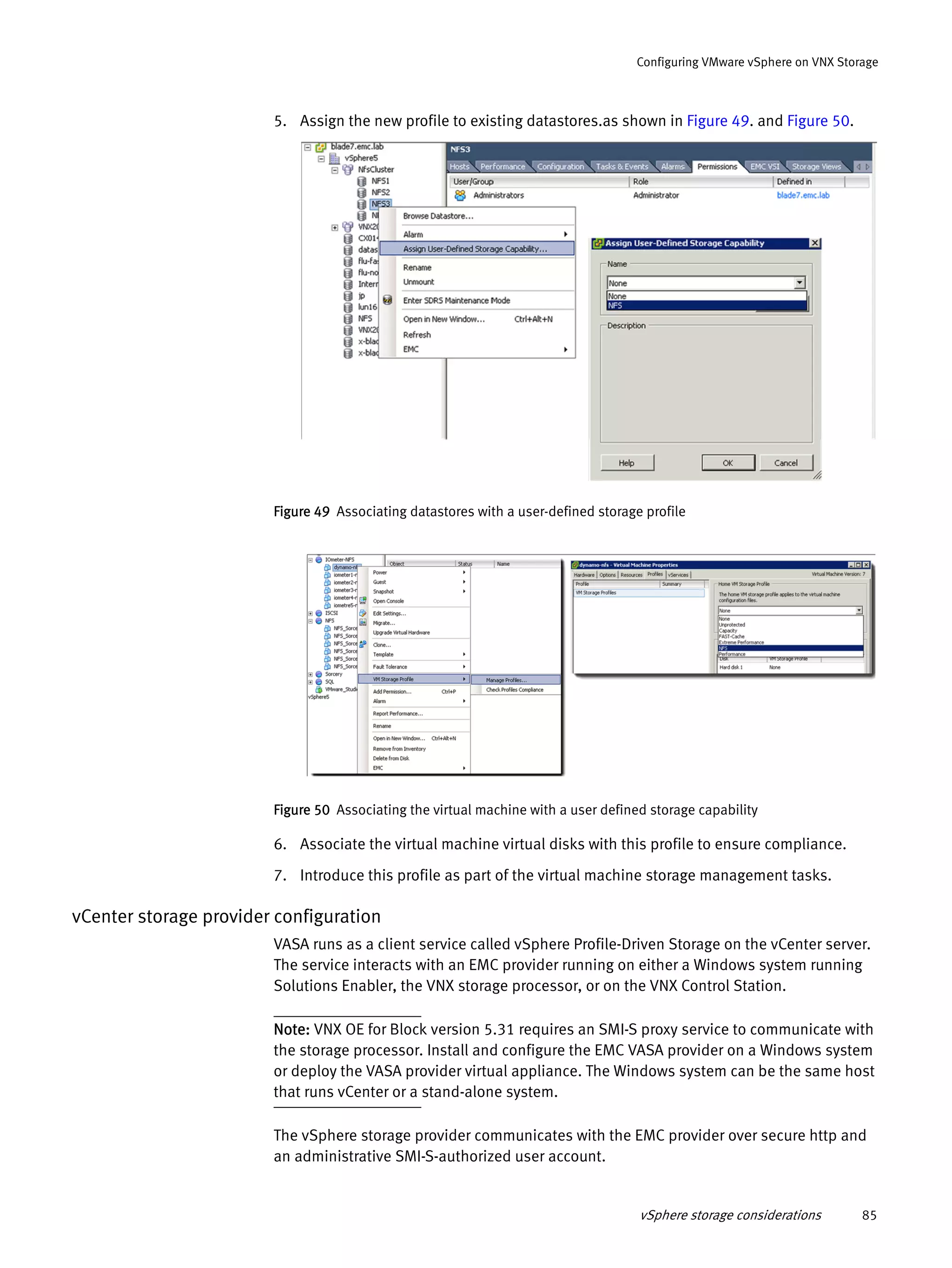 vSphere storage considerations 85
Configuring VMware vSphere on VNX Storage
5. Assign the new profile to existing datastores.as shown in Figure 49. and Figure 50.
Figure 49 Associating datastores with a user-defined storage profile
Figure 50 Associating the virtual machine with a user defined storage capability
6. Associate the virtual machine virtual disks with this profile to ensure compliance.
7. Introduce this profile as part of the virtual machine storage management tasks.
vCenter storage provider configuration
VASA runs as a client service called vSphere Profile-Driven Storage on the vCenter server.
The service interacts with an EMC provider running on either a Windows system running
Solutions Enabler, the VNX storage processor, or on the VNX Control Station.
Note: VNX OE for Block version 5.31 requires an SMI-S proxy service to communicate with
the storage processor. Install and configure the EMC VASA provider on a Windows system
or deploy the VASA provider virtual appliance. The Windows system can be the same host
that runs vCenter or a stand-alone system.
The vSphere storage provider communicates with the EMC provider over secure http and
an administrative SMI-S-authorized user account.
 