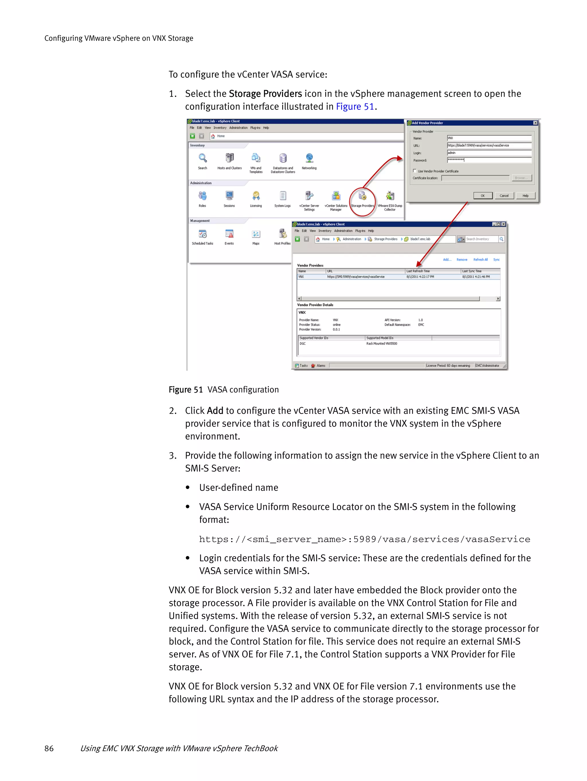 86 Using EMC VNX Storage with VMware vSphere TechBook
Configuring VMware vSphere on VNX Storage
To configure the vCenter VASA service:
1. Select the Storage Providers icon in the vSphere management screen to open the
configuration interface illustrated in Figure 51.
Figure 51 VASA configuration
2. Click Add to configure the vCenter VASA service with an existing EMC SMI-S VASA
provider service that is configured to monitor the VNX system in the vSphere
environment.
3. Provide the following information to assign the new service in the vSphere Client to an
SMI-S Server:
• User-defined name
• VASA Service Uniform Resource Locator on the SMI-S system in the following
format:
https://<smi_server_name>:5989/vasa/services/vasaService
• Login credentials for the SMI-S service: These are the credentials defined for the
VASA service within SMI-S.
VNX OE for Block version 5.32 and later have embedded the Block provider onto the
storage processor. A File provider is available on the VNX Control Station for File and
Unified systems. With the release of version 5.32, an external SMI-S service is not
required. Configure the VASA service to communicate directly to the storage processor for
block, and the Control Station for file. This service does not require an external SMI-S
server. As of VNX OE for File 7.1, the Control Station supports a VNX Provider for File
storage.
VNX OE for Block version 5.32 and VNX OE for File version 7.1 environments use the
following URL syntax and the IP address of the storage processor.
 