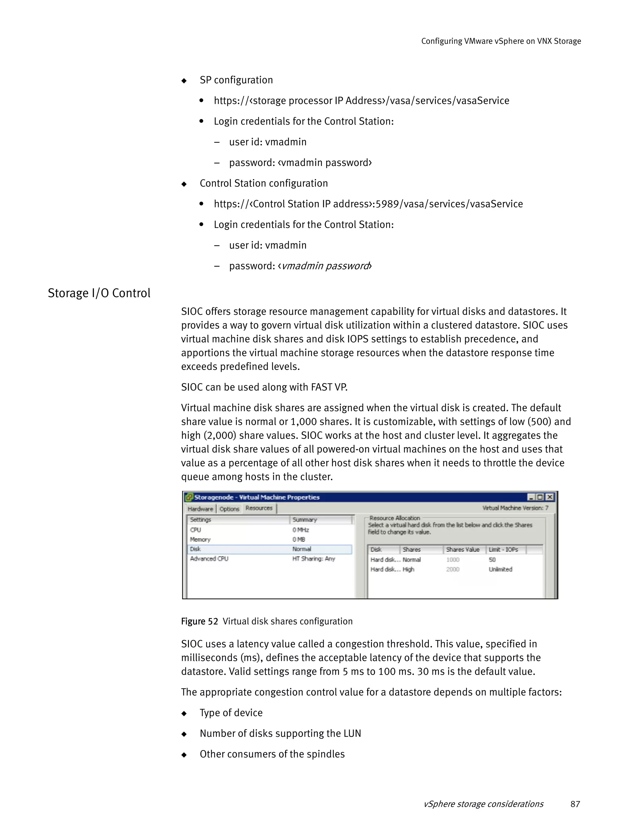 vSphere storage considerations 87
Configuring VMware vSphere on VNX Storage
◆ SP configuration
• https://<storage processor IP Address>/vasa/services/vasaService
• Login credentials for the Control Station:
– user id: vmadmin
– password: <vmadmin password>
◆ Control Station configuration
• https://<Control Station IP address>:5989/vasa/services/vasaService
• Login credentials for the Control Station:
– user id: vmadmin
– password: <vmadmin password>
Storage I/O Control
SIOC offers storage resource management capability for virtual disks and datastores. It
provides a way to govern virtual disk utilization within a clustered datastore. SIOC uses
virtual machine disk shares and disk IOPS settings to establish precedence, and
apportions the virtual machine storage resources when the datastore response time
exceeds predefined levels.
SIOC can be used along with FAST VP.
Virtual machine disk shares are assigned when the virtual disk is created. The default
share value is normal or 1,000 shares. It is customizable, with settings of low (500) and
high (2,000) share values. SIOC works at the host and cluster level. It aggregates the
virtual disk share values of all powered-on virtual machines on the host and uses that
value as a percentage of all other host disk shares when it needs to throttle the device
queue among hosts in the cluster.
Figure 52 Virtual disk shares configuration
SIOC uses a latency value called a congestion threshold. This value, specified in
milliseconds (ms), defines the acceptable latency of the device that supports the
datastore. Valid settings range from 5 ms to 100 ms. 30 ms is the default value.
The appropriate congestion control value for a datastore depends on multiple factors:
◆ Type of device
◆ Number of disks supporting the LUN
◆ Other consumers of the spindles
 