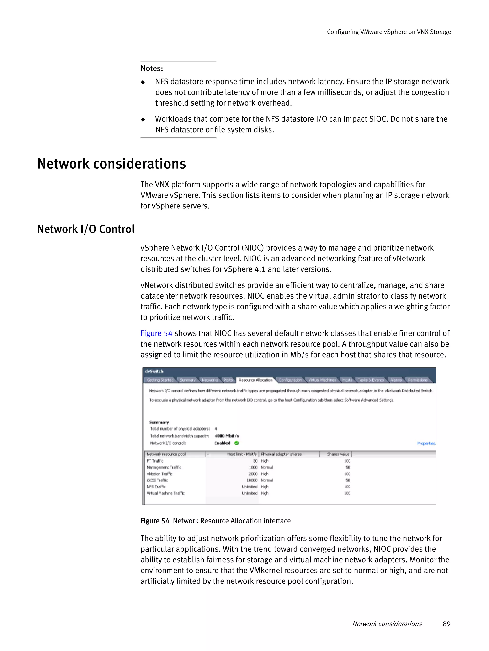 Network considerations 89
Configuring VMware vSphere on VNX Storage
Notes:
◆ NFS datastore response time includes network latency. Ensure the IP storage network
does not contribute latency of more than a few milliseconds, or adjust the congestion
threshold setting for network overhead.
◆ Workloads that compete for the NFS datastore I/O can impact SIOC. Do not share the
NFS datastore or file system disks.
Network considerations
The VNX platform supports a wide range of network topologies and capabilities for
VMware vSphere. This section lists items to consider when planning an IP storage network
for vSphere servers.
Network I/O Control
vSphere Network I/O Control (NIOC) provides a way to manage and prioritize network
resources at the cluster level. NIOC is an advanced networking feature of vNetwork
distributed switches for vSphere 4.1 and later versions.
vNetwork distributed switches provide an efficient way to centralize, manage, and share
datacenter network resources. NIOC enables the virtual administrator to classify network
traffic. Each network type is configured with a share value which applies a weighting factor
to prioritize network traffic.
Figure 54 shows that NIOC has several default network classes that enable finer control of
the network resources within each network resource pool. A throughput value can also be
assigned to limit the resource utilization in Mb/s for each host that shares that resource.
Figure 54 Network Resource Allocation interface
The ability to adjust network prioritization offers some flexibility to tune the network for
particular applications. With the trend toward converged networks, NIOC provides the
ability to establish fairness for storage and virtual machine network adapters. Monitor the
environment to ensure that the VMkernel resources are set to normal or high, and are not
artificially limited by the network resource pool configuration.
 