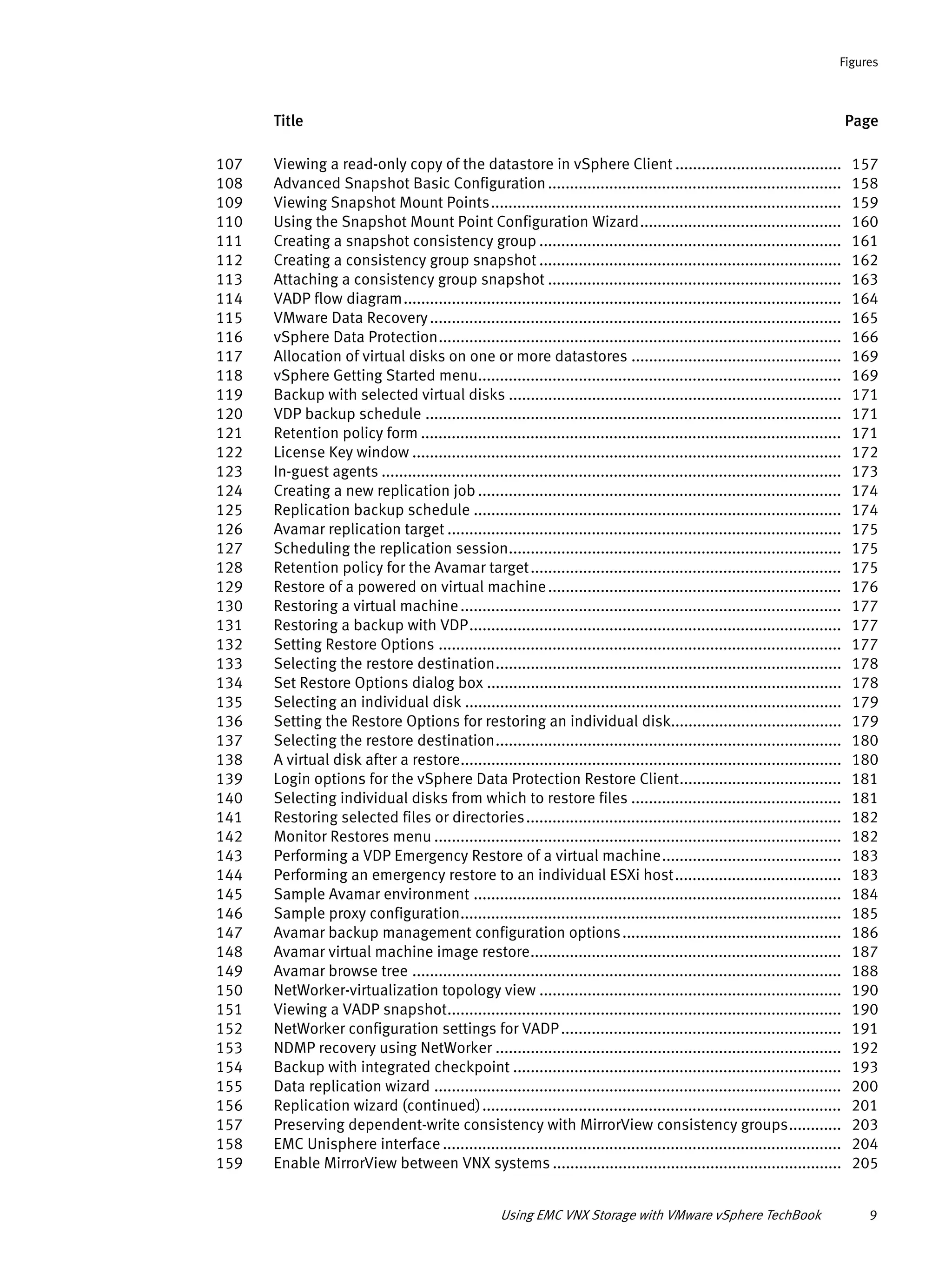 Title Page
Figures
Using EMC VNX Storage with VMware vSphere TechBook 9
107 Viewing a read-only copy of the datastore in vSphere Client ...................................... 157
108 Advanced Snapshot Basic Configuration................................................................... 158
109 Viewing Snapshot Mount Points................................................................................ 159
110 Using the Snapshot Mount Point Configuration Wizard.............................................. 160
111 Creating a snapshot consistency group ..................................................................... 161
112 Creating a consistency group snapshot ..................................................................... 162
113 Attaching a consistency group snapshot ................................................................... 163
114 VADP flow diagram.................................................................................................... 164
115 VMware Data Recovery.............................................................................................. 165
116 vSphere Data Protection............................................................................................ 166
117 Allocation of virtual disks on one or more datastores ................................................ 169
118 vSphere Getting Started menu................................................................................... 169
119 Backup with selected virtual disks ............................................................................ 171
120 VDP backup schedule ............................................................................................... 171
121 Retention policy form ................................................................................................ 171
122 License Key window .................................................................................................. 172
123 In-guest agents ......................................................................................................... 173
124 Creating a new replication job ................................................................................... 174
125 Replication backup schedule .................................................................................... 174
126 Avamar replication target .......................................................................................... 175
127 Scheduling the replication session............................................................................ 175
128 Retention policy for the Avamar target....................................................................... 175
129 Restore of a powered on virtual machine................................................................... 176
130 Restoring a virtual machine....................................................................................... 177
131 Restoring a backup with VDP..................................................................................... 177
132 Setting Restore Options ............................................................................................ 177
133 Selecting the restore destination............................................................................... 178
134 Set Restore Options dialog box ................................................................................. 178
135 Selecting an individual disk ...................................................................................... 179
136 Setting the Restore Options for restoring an individual disk....................................... 179
137 Selecting the restore destination............................................................................... 180
138 A virtual disk after a restore....................................................................................... 180
139 Login options for the vSphere Data Protection Restore Client..................................... 181
140 Selecting individual disks from which to restore files ................................................ 181
141 Restoring selected files or directories........................................................................ 182
142 Monitor Restores menu ............................................................................................. 182
143 Performing a VDP Emergency Restore of a virtual machine......................................... 183
144 Performing an emergency restore to an individual ESXi host...................................... 183
145 Sample Avamar environment .................................................................................... 184
146 Sample proxy configuration....................................................................................... 185
147 Avamar backup management configuration options.................................................. 186
148 Avamar virtual machine image restore....................................................................... 187
149 Avamar browse tree .................................................................................................. 188
150 NetWorker-virtualization topology view ..................................................................... 190
151 Viewing a VADP snapshot.......................................................................................... 190
152 NetWorker configuration settings for VADP................................................................ 191
153 NDMP recovery using NetWorker ............................................................................... 192
154 Backup with integrated checkpoint ........................................................................... 193
155 Data replication wizard ............................................................................................. 200
156 Replication wizard (continued).................................................................................. 201
157 Preserving dependent-write consistency with MirrorView consistency groups............ 203
158 EMC Unisphere interface ........................................................................................... 204
159 Enable MirrorView between VNX systems .................................................................. 205
 