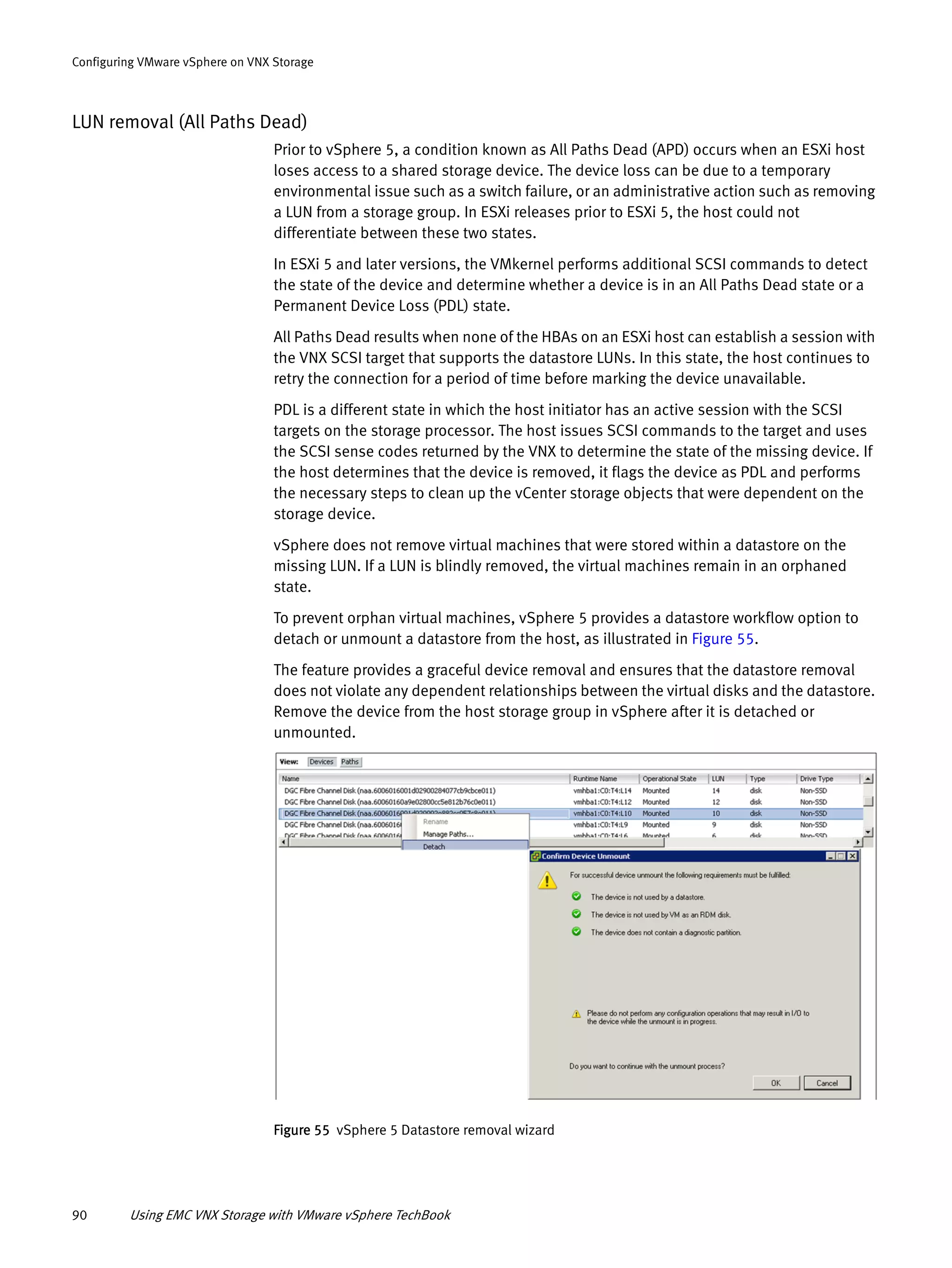 90 Using EMC VNX Storage with VMware vSphere TechBook
Configuring VMware vSphere on VNX Storage
LUN removal (All Paths Dead)
Prior to vSphere 5, a condition known as All Paths Dead (APD) occurs when an ESXi host
loses access to a shared storage device. The device loss can be due to a temporary
environmental issue such as a switch failure, or an administrative action such as removing
a LUN from a storage group. In ESXi releases prior to ESXi 5, the host could not
differentiate between these two states.
In ESXi 5 and later versions, the VMkernel performs additional SCSI commands to detect
the state of the device and determine whether a device is in an All Paths Dead state or a
Permanent Device Loss (PDL) state.
All Paths Dead results when none of the HBAs on an ESXi host can establish a session with
the VNX SCSI target that supports the datastore LUNs. In this state, the host continues to
retry the connection for a period of time before marking the device unavailable.
PDL is a different state in which the host initiator has an active session with the SCSI
targets on the storage processor. The host issues SCSI commands to the target and uses
the SCSI sense codes returned by the VNX to determine the state of the missing device. If
the host determines that the device is removed, it flags the device as PDL and performs
the necessary steps to clean up the vCenter storage objects that were dependent on the
storage device.
vSphere does not remove virtual machines that were stored within a datastore on the
missing LUN. If a LUN is blindly removed, the virtual machines remain in an orphaned
state.
To prevent orphan virtual machines, vSphere 5 provides a datastore workflow option to
detach or unmount a datastore from the host, as illustrated in Figure 55.
The feature provides a graceful device removal and ensures that the datastore removal
does not violate any dependent relationships between the virtual disks and the datastore.
Remove the device from the host storage group in vSphere after it is detached or
unmounted.
Figure 55 vSphere 5 Datastore removal wizard
 