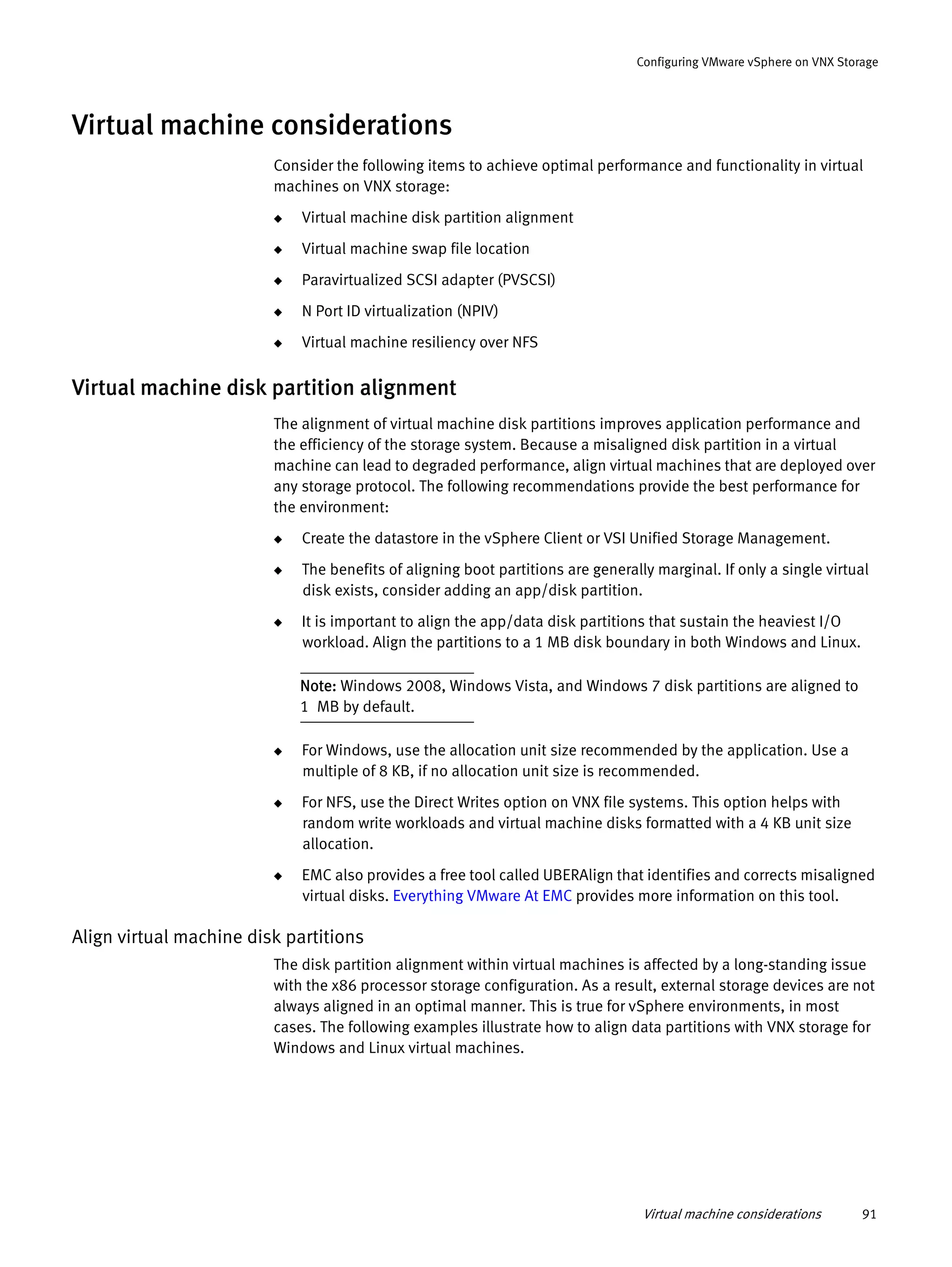 Virtual machine considerations 91
Configuring VMware vSphere on VNX Storage
Virtual machine considerations
Consider the following items to achieve optimal performance and functionality in virtual
machines on VNX storage:
◆ Virtual machine disk partition alignment
◆ Virtual machine swap file location
◆ Paravirtualized SCSI adapter (PVSCSI)
◆ N Port ID virtualization (NPIV)
◆ Virtual machine resiliency over NFS
Virtual machine disk partition alignment
The alignment of virtual machine disk partitions improves application performance and
the efficiency of the storage system. Because a misaligned disk partition in a virtual
machine can lead to degraded performance, align virtual machines that are deployed over
any storage protocol. The following recommendations provide the best performance for
the environment:
◆ Create the datastore in the vSphere Client or VSI Unified Storage Management.
◆ The benefits of aligning boot partitions are generally marginal. If only a single virtual
disk exists, consider adding an app/disk partition.
◆ It is important to align the app/data disk partitions that sustain the heaviest I/O
workload. Align the partitions to a 1 MB disk boundary in both Windows and Linux.
Note: Windows 2008, Windows Vista, and Windows 7 disk partitions are aligned to
1 MB by default.
◆ For Windows, use the allocation unit size recommended by the application. Use a
multiple of 8 KB, if no allocation unit size is recommended.
◆ For NFS, use the Direct Writes option on VNX file systems. This option helps with
random write workloads and virtual machine disks formatted with a 4 KB unit size
allocation.
◆ EMC also provides a free tool called UBERAlign that identifies and corrects misaligned
virtual disks. Everything VMware At EMC provides more information on this tool.
Align virtual machine disk partitions
The disk partition alignment within virtual machines is affected by a long-standing issue
with the x86 processor storage configuration. As a result, external storage devices are not
always aligned in an optimal manner. This is true for vSphere environments, in most
cases. The following examples illustrate how to align data partitions with VNX storage for
Windows and Linux virtual machines.
 