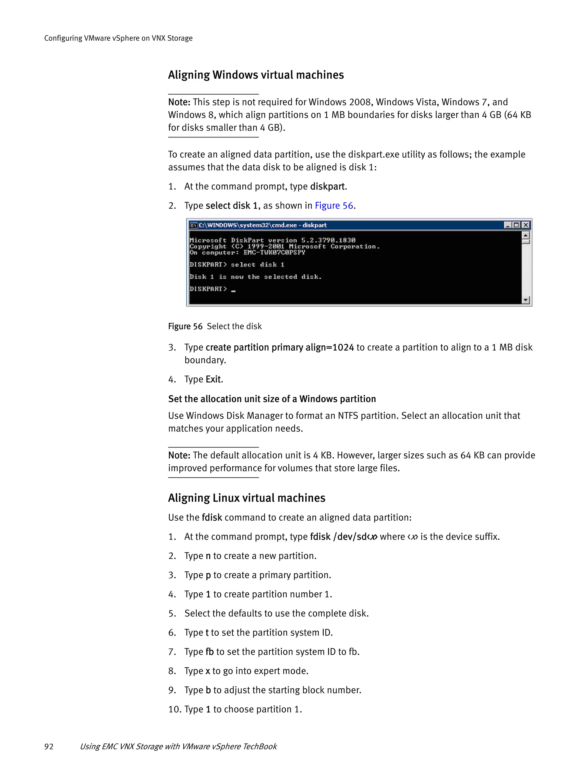 92 Using EMC VNX Storage with VMware vSphere TechBook
Configuring VMware vSphere on VNX Storage
Aligning Windows virtual machines
Note: This step is not required for Windows 2008, Windows Vista, Windows 7, and
Windows 8, which align partitions on 1 MB boundaries for disks larger than 4 GB (64 KB
for disks smaller than 4 GB).
To create an aligned data partition, use the diskpart.exe utility as follows; the example
assumes that the data disk to be aligned is disk 1:
1. At the command prompt, type diskpart.
2. Type select disk 1, as shown in Figure 56.
Figure 56 Select the disk
3. Type create partition primary align=1024 to create a partition to align to a 1 MB disk
boundary.
4. Type Exit.
Set the allocation unit size of a Windows partition
Use Windows Disk Manager to format an NTFS partition. Select an allocation unit that
matches your application needs.
Note: The default allocation unit is 4 KB. However, larger sizes such as 64 KB can provide
improved performance for volumes that store large files.
Aligning Linux virtual machines
Use the fdisk command to create an aligned data partition:
1. At the command prompt, type fdisk /dev/sd<x> where <x> is the device suffix.
2. Type n to create a new partition.
3. Type p to create a primary partition.
4. Type 1 to create partition number 1.
5. Select the defaults to use the complete disk.
6. Type t to set the partition system ID.
7. Type fb to set the partition system ID to fb.
8. Type x to go into expert mode.
9. Type b to adjust the starting block number.
10. Type 1 to choose partition 1.
 