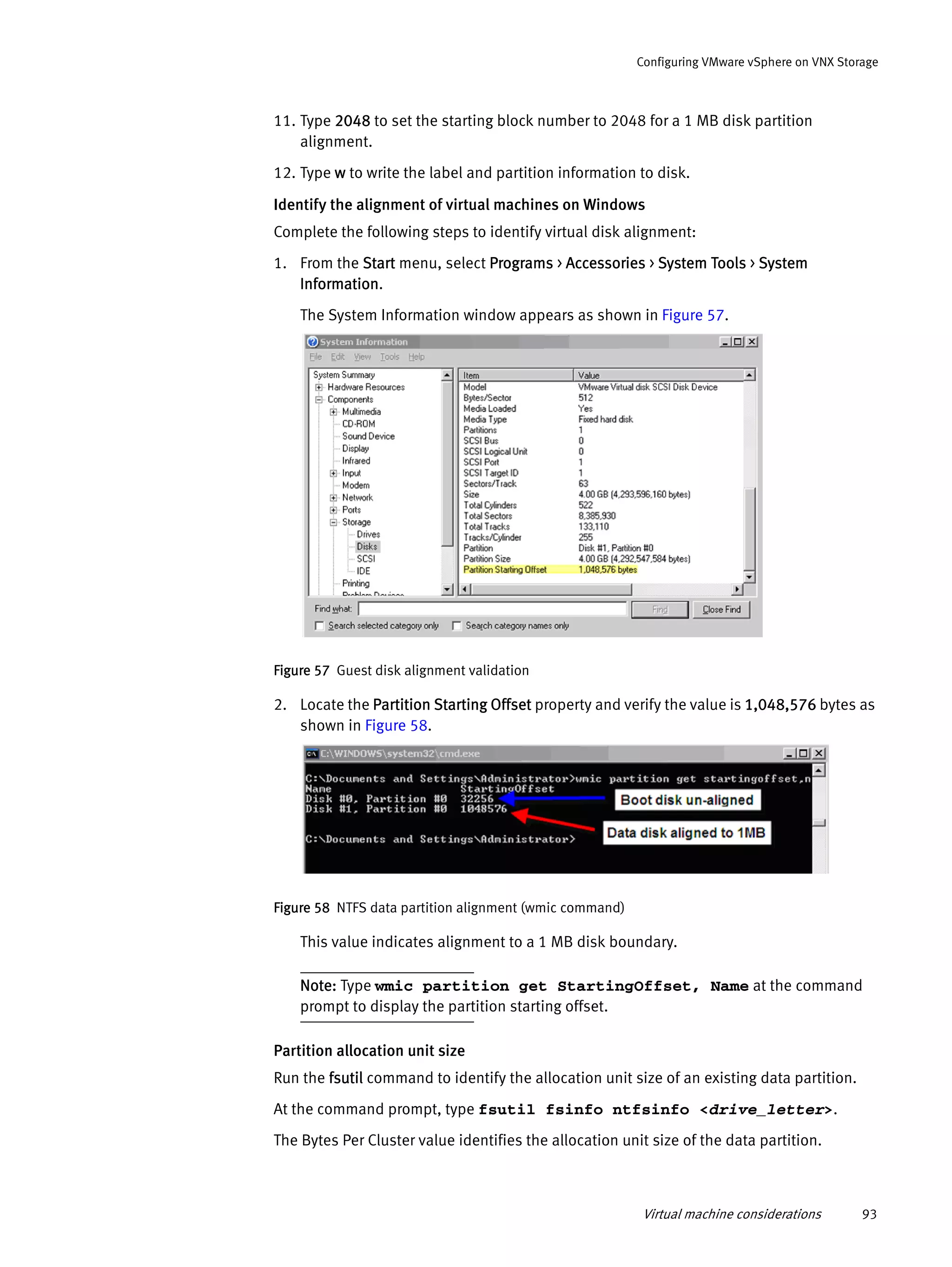 Virtual machine considerations 93
Configuring VMware vSphere on VNX Storage
11. Type 2048 to set the starting block number to 2048 for a 1 MB disk partition
alignment.
12. Type w to write the label and partition information to disk.
Identify the alignment of virtual machines on Windows
Complete the following steps to identify virtual disk alignment:
1. From the Start menu, select Programs > Accessories > System Tools > System
Information.
The System Information window appears as shown in Figure 57.
Figure 57 Guest disk alignment validation
2. Locate the Partition Starting Offset property and verify the value is 1,048,576 bytes as
shown in Figure 58.
Figure 58 NTFS data partition alignment (wmic command)
This value indicates alignment to a 1 MB disk boundary.
Note: Type wmic partition get StartingOffset, Name at the command
prompt to display the partition starting offset.
Partition allocation unit size
Run the fsutil command to identify the allocation unit size of an existing data partition.
At the command prompt, type fsutil fsinfo ntfsinfo <drive_letter>.
The Bytes Per Cluster value identifies the allocation unit size of the data partition.
 