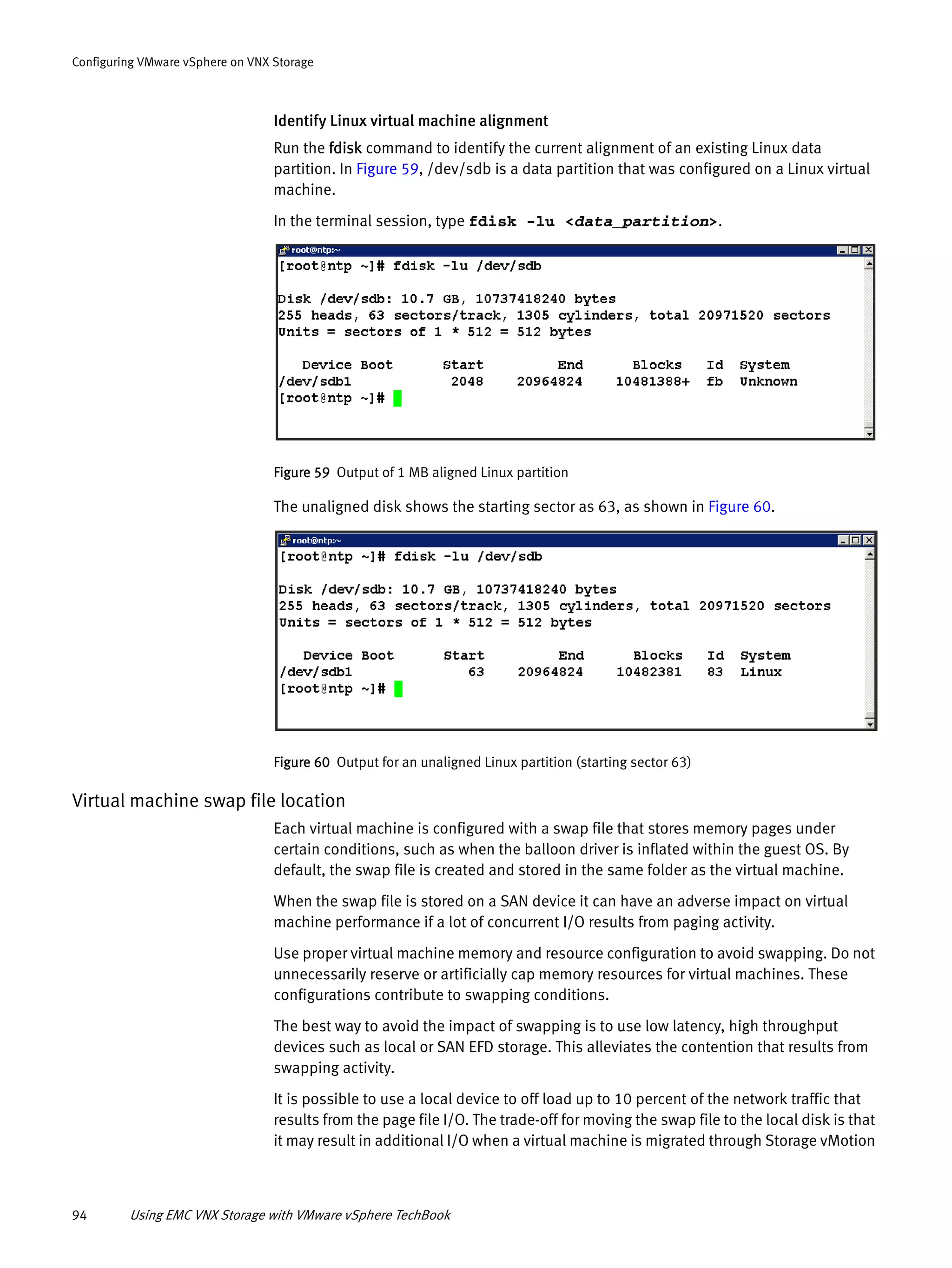 94 Using EMC VNX Storage with VMware vSphere TechBook
Configuring VMware vSphere on VNX Storage
Identify Linux virtual machine alignment
Run the fdisk command to identify the current alignment of an existing Linux data
partition. In Figure 59, /dev/sdb is a data partition that was configured on a Linux virtual
machine.
In the terminal session, type fdisk -lu <data_partition>.
Figure 59 Output of 1 MB aligned Linux partition
The unaligned disk shows the starting sector as 63, as shown in Figure 60.
Figure 60 Output for an unaligned Linux partition (starting sector 63)
Virtual machine swap file location
Each virtual machine is configured with a swap file that stores memory pages under
certain conditions, such as when the balloon driver is inflated within the guest OS. By
default, the swap file is created and stored in the same folder as the virtual machine.
When the swap file is stored on a SAN device it can have an adverse impact on virtual
machine performance if a lot of concurrent I/O results from paging activity.
Use proper virtual machine memory and resource configuration to avoid swapping. Do not
unnecessarily reserve or artificially cap memory resources for virtual machines. These
configurations contribute to swapping conditions.
The best way to avoid the impact of swapping is to use low latency, high throughput
devices such as local or SAN EFD storage. This alleviates the contention that results from
swapping activity.
It is possible to use a local device to off load up to 10 percent of the network traffic that
results from the page file I/O. The trade-off for moving the swap file to the local disk is that
it may result in additional I/O when a virtual machine is migrated through Storage vMotion
 