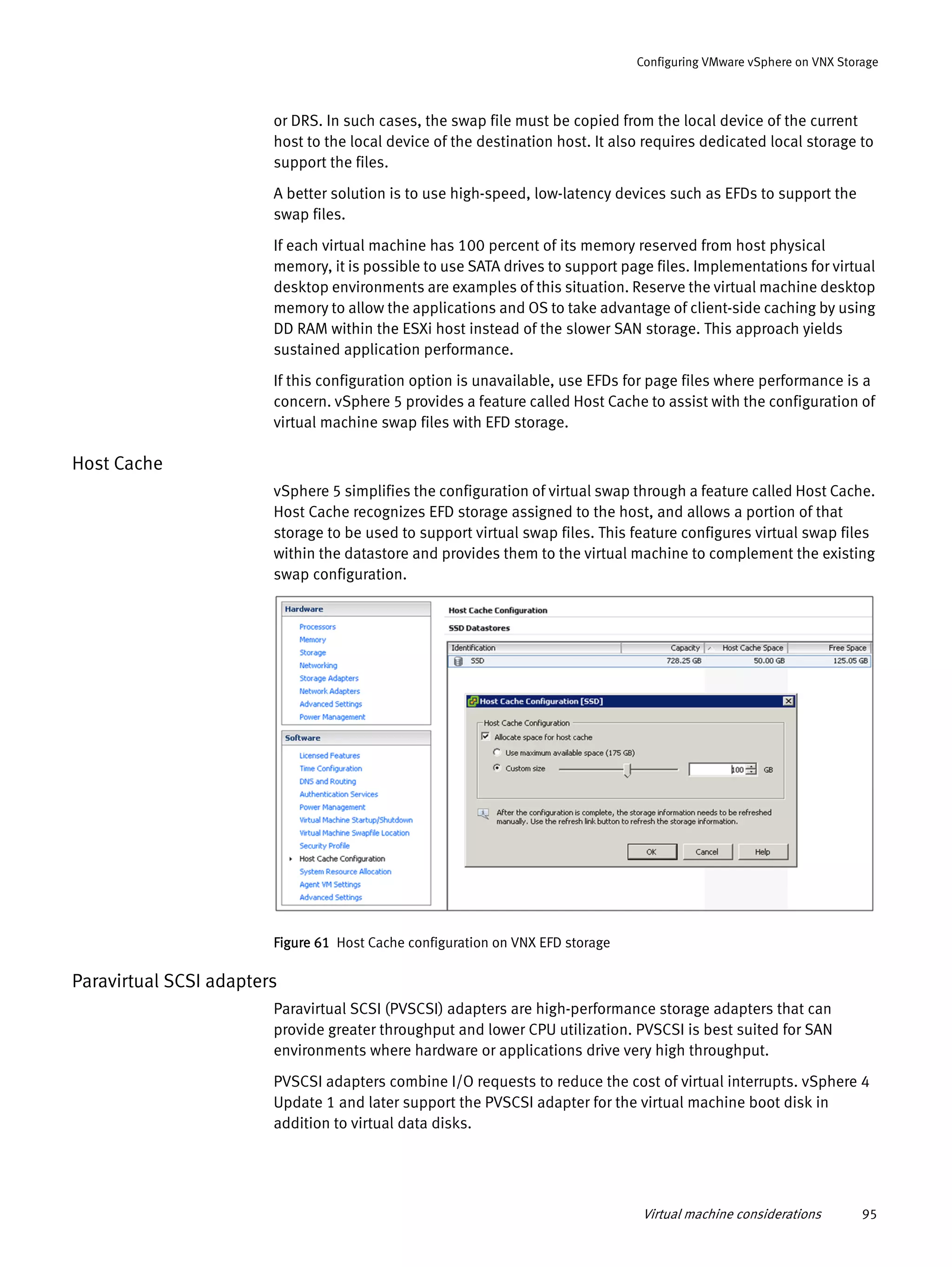 Virtual machine considerations 95
Configuring VMware vSphere on VNX Storage
or DRS. In such cases, the swap file must be copied from the local device of the current
host to the local device of the destination host. It also requires dedicated local storage to
support the files.
A better solution is to use high-speed, low-latency devices such as EFDs to support the
swap files.
If each virtual machine has 100 percent of its memory reserved from host physical
memory, it is possible to use SATA drives to support page files. Implementations for virtual
desktop environments are examples of this situation. Reserve the virtual machine desktop
memory to allow the applications and OS to take advantage of client-side caching by using
DD RAM within the ESXi host instead of the slower SAN storage. This approach yields
sustained application performance.
If this configuration option is unavailable, use EFDs for page files where performance is a
concern. vSphere 5 provides a feature called Host Cache to assist with the configuration of
virtual machine swap files with EFD storage.
Host Cache
vSphere 5 simplifies the configuration of virtual swap through a feature called Host Cache.
Host Cache recognizes EFD storage assigned to the host, and allows a portion of that
storage to be used to support virtual swap files. This feature configures virtual swap files
within the datastore and provides them to the virtual machine to complement the existing
swap configuration.
Figure 61 Host Cache configuration on VNX EFD storage
Paravirtual SCSI adapters
Paravirtual SCSI (PVSCSI) adapters are high-performance storage adapters that can
provide greater throughput and lower CPU utilization. PVSCSI is best suited for SAN
environments where hardware or applications drive very high throughput.
PVSCSI adapters combine I/O requests to reduce the cost of virtual interrupts. vSphere 4
Update 1 and later support the PVSCSI adapter for the virtual machine boot disk in
addition to virtual data disks.
 