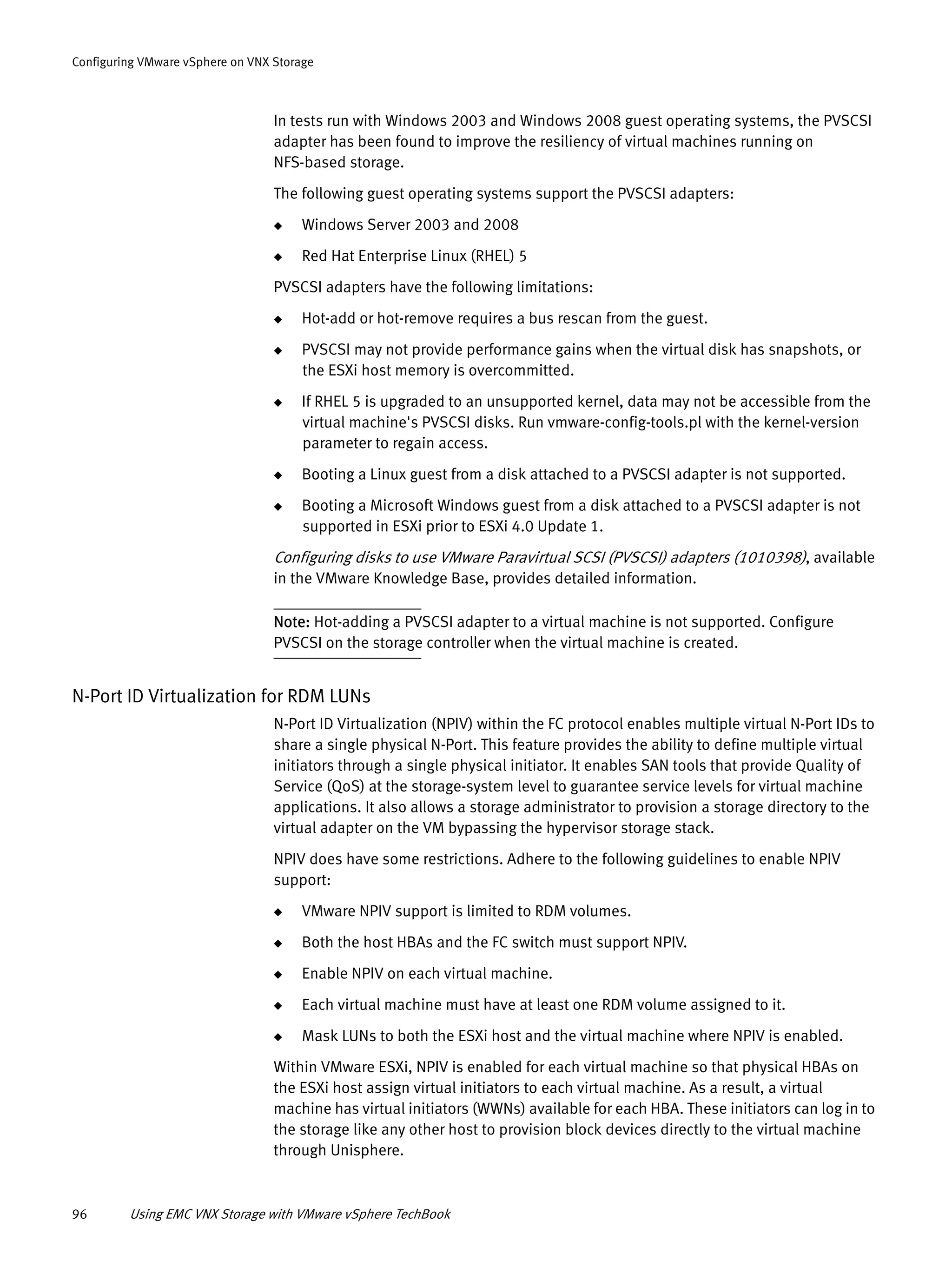 96 Using EMC VNX Storage with VMware vSphere TechBook
Configuring VMware vSphere on VNX Storage
In tests run with Windows 2003 and Windows 2008 guest operating systems, the PVSCSI
adapter has been found to improve the resiliency of virtual machines running on
NFS-based storage.
The following guest operating systems support the PVSCSI adapters:
◆ Windows Server 2003 and 2008
◆ Red Hat Enterprise Linux (RHEL) 5
PVSCSI adapters have the following limitations:
◆ Hot-add or hot-remove requires a bus rescan from the guest.
◆ PVSCSI may not provide performance gains when the virtual disk has snapshots, or
the ESXi host memory is overcommitted.
◆ If RHEL 5 is upgraded to an unsupported kernel, data may not be accessible from the
virtual machine's PVSCSI disks. Run vmware-config-tools.pl with the kernel-version
parameter to regain access.
◆ Booting a Linux guest from a disk attached to a PVSCSI adapter is not supported.
◆ Booting a Microsoft Windows guest from a disk attached to a PVSCSI adapter is not
supported in ESXi prior to ESXi 4.0 Update 1.
Configuring disks to use VMware Paravirtual SCSI (PVSCSI) adapters (1010398), available
in the VMware Knowledge Base, provides detailed information.
Note: Hot-adding a PVSCSI adapter to a virtual machine is not supported. Configure
PVSCSI on the storage controller when the virtual machine is created.
N-Port ID Virtualization for RDM LUNs
N-Port ID Virtualization (NPIV) within the FC protocol enables multiple virtual N-Port IDs to
share a single physical N-Port. This feature provides the ability to define multiple virtual
initiators through a single physical initiator. It enables SAN tools that provide Quality of
Service (QoS) at the storage-system level to guarantee service levels for virtual machine
applications. It also allows a storage administrator to provision a storage directory to the
virtual adapter on the VM bypassing the hypervisor storage stack.
NPIV does have some restrictions. Adhere to the following guidelines to enable NPIV
support:
◆ VMware NPIV support is limited to RDM volumes.
◆ Both the host HBAs and the FC switch must support NPIV.
◆ Enable NPIV on each virtual machine.
◆ Each virtual machine must have at least one RDM volume assigned to it.
◆ Mask LUNs to both the ESXi host and the virtual machine where NPIV is enabled.
Within VMware ESXi, NPIV is enabled for each virtual machine so that physical HBAs on
the ESXi host assign virtual initiators to each virtual machine. As a result, a virtual
machine has virtual initiators (WWNs) available for each HBA. These initiators can log in to
the storage like any other host to provision block devices directly to the virtual machine
through Unisphere.
 