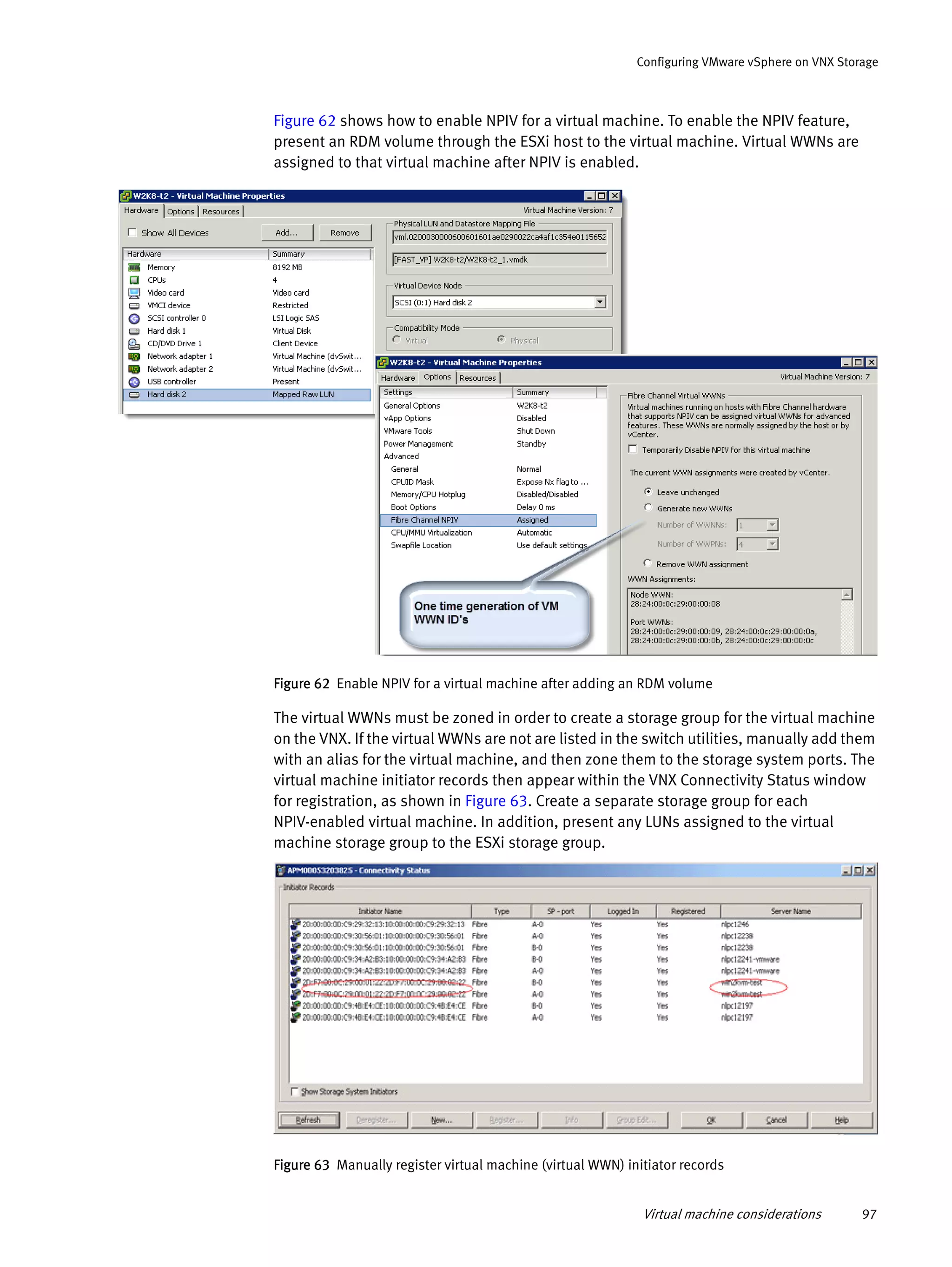 Virtual machine considerations 97
Configuring VMware vSphere on VNX Storage
Figure 62 shows how to enable NPIV for a virtual machine. To enable the NPIV feature,
present an RDM volume through the ESXi host to the virtual machine. Virtual WWNs are
assigned to that virtual machine after NPIV is enabled.
Figure 62 Enable NPIV for a virtual machine after adding an RDM volume
The virtual WWNs must be zoned in order to create a storage group for the virtual machine
on the VNX. If the virtual WWNs are not are listed in the switch utilities, manually add them
with an alias for the virtual machine, and then zone them to the storage system ports. The
virtual machine initiator records then appear within the VNX Connectivity Status window
for registration, as shown in Figure 63. Create a separate storage group for each
NPIV-enabled virtual machine. In addition, present any LUNs assigned to the virtual
machine storage group to the ESXi storage group.
Figure 63 Manually register virtual machine (virtual WWN) initiator records
 