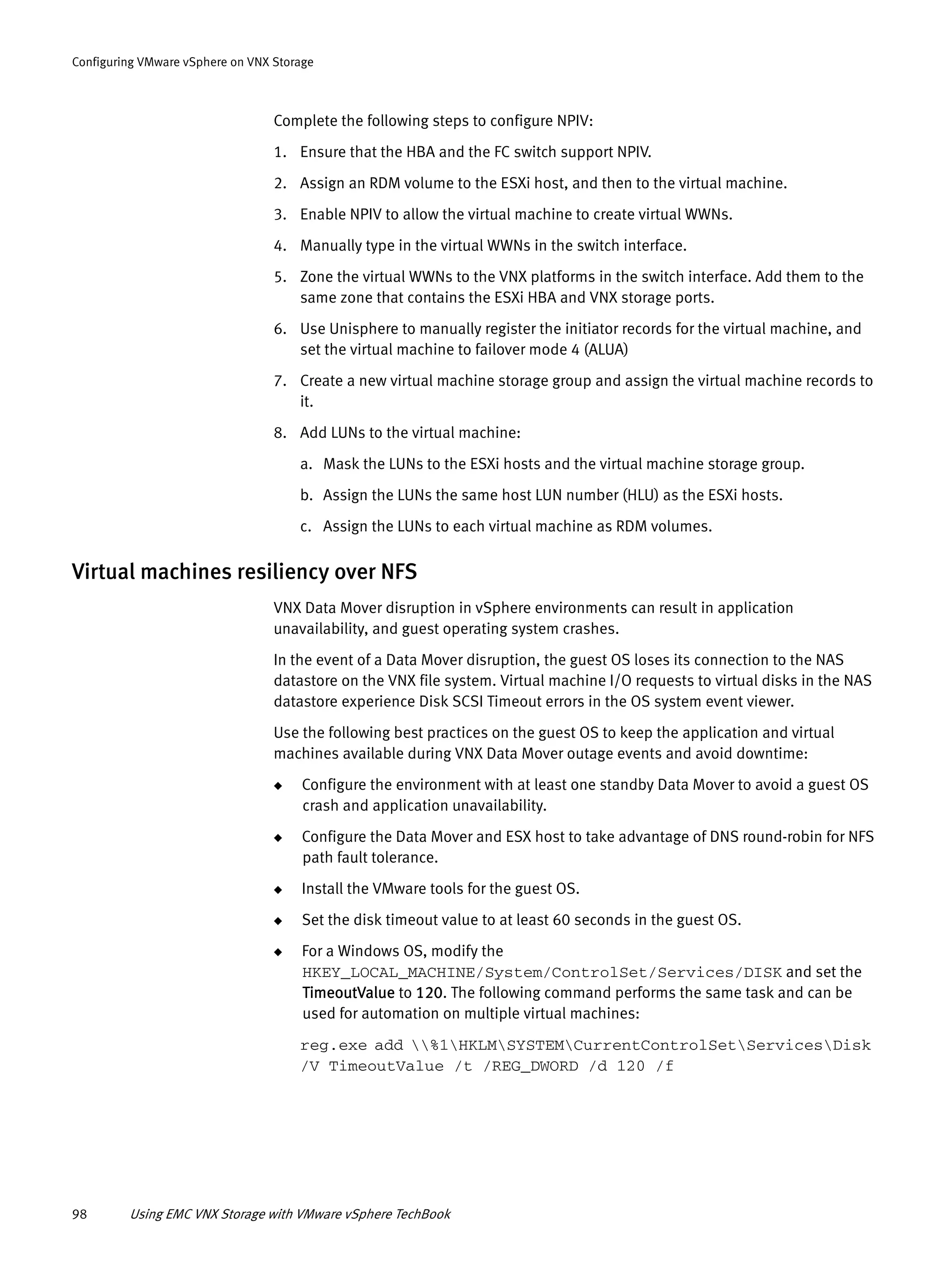 98 Using EMC VNX Storage with VMware vSphere TechBook
Configuring VMware vSphere on VNX Storage
Complete the following steps to configure NPIV:
1. Ensure that the HBA and the FC switch support NPIV.
2. Assign an RDM volume to the ESXi host, and then to the virtual machine.
3. Enable NPIV to allow the virtual machine to create virtual WWNs.
4. Manually type in the virtual WWNs in the switch interface.
5. Zone the virtual WWNs to the VNX platforms in the switch interface. Add them to the
same zone that contains the ESXi HBA and VNX storage ports.
6. Use Unisphere to manually register the initiator records for the virtual machine, and
set the virtual machine to failover mode 4 (ALUA)
7. Create a new virtual machine storage group and assign the virtual machine records to
it.
8. Add LUNs to the virtual machine:
a. Mask the LUNs to the ESXi hosts and the virtual machine storage group.
b. Assign the LUNs the same host LUN number (HLU) as the ESXi hosts.
c. Assign the LUNs to each virtual machine as RDM volumes.
Virtual machines resiliency over NFS
VNX Data Mover disruption in vSphere environments can result in application
unavailability, and guest operating system crashes.
In the event of a Data Mover disruption, the guest OS loses its connection to the NAS
datastore on the VNX file system. Virtual machine I/O requests to virtual disks in the NAS
datastore experience Disk SCSI Timeout errors in the OS system event viewer.
Use the following best practices on the guest OS to keep the application and virtual
machines available during VNX Data Mover outage events and avoid downtime:
◆ Configure the environment with at least one standby Data Mover to avoid a guest OS
crash and application unavailability.
◆ Configure the Data Mover and ESX host to take advantage of DNS round-robin for NFS
path fault tolerance.
◆ Install the VMware tools for the guest OS.
◆ Set the disk timeout value to at least 60 seconds in the guest OS.
◆ For a Windows OS, modify the
HKEY_LOCAL_MACHINE/System/ControlSet/Services/DISK and set the
TimeoutValue to 120. The following command performs the same task and can be
used for automation on multiple virtual machines:
reg.exe add %1HKLMSYSTEMCurrentControlSetServicesDisk
/V TimeoutValue /t /REG_DWORD /d 120 /f
 