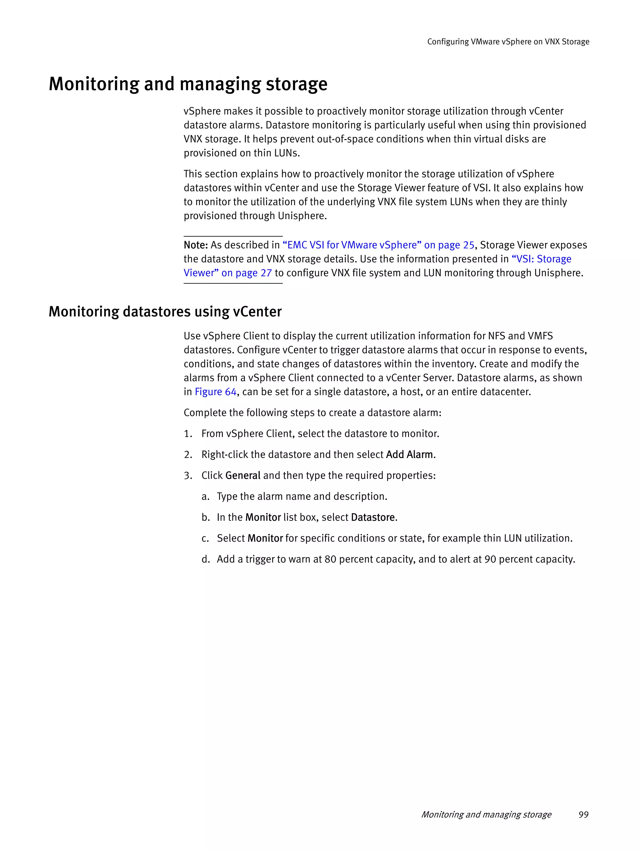 Monitoring and managing storage 99
Configuring VMware vSphere on VNX Storage
Monitoring and managing storage
vSphere makes it possible to proactively monitor storage utilization through vCenter
datastore alarms. Datastore monitoring is particularly useful when using thin provisioned
VNX storage. It helps prevent out-of-space conditions when thin virtual disks are
provisioned on thin LUNs.
This section explains how to proactively monitor the storage utilization of vSphere
datastores within vCenter and use the Storage Viewer feature of VSI. It also explains how
to monitor the utilization of the underlying VNX file system LUNs when they are thinly
provisioned through Unisphere.
Note: As described in “EMC VSI for VMware vSphere” on page 25, Storage Viewer exposes
the datastore and VNX storage details. Use the information presented in “VSI: Storage
Viewer” on page 27 to configure VNX file system and LUN monitoring through Unisphere.
Monitoring datastores using vCenter
Use vSphere Client to display the current utilization information for NFS and VMFS
datastores. Configure vCenter to trigger datastore alarms that occur in response to events,
conditions, and state changes of datastores within the inventory. Create and modify the
alarms from a vSphere Client connected to a vCenter Server. Datastore alarms, as shown
in Figure 64, can be set for a single datastore, a host, or an entire datacenter.
Complete the following steps to create a datastore alarm:
1. From vSphere Client, select the datastore to monitor.
2. Right-click the datastore and then select Add Alarm.
3. Click General and then type the required properties:
a. Type the alarm name and description.
b. In the Monitor list box, select Datastore.
c. Select Monitor for specific conditions or state, for example thin LUN utilization.
d. Add a trigger to warn at 80 percent capacity, and to alert at 90 percent capacity.
 