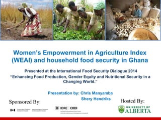 Women’s Empowerment in Agriculture Index
(WEAI) and household food security in Ghana
Presented at the International Food Security Dialogue 2014
“Enhancing Food Production, Gender Equity and Nutritional Security in a
Changing World.”
Presentation by: Chris Manyamba
Shery Hendriks
Sponsored By: Hosted By:
 