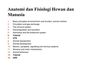 Anatomi dan Fisiologi Hewan dan
Manusia
1. Basic principles of animal form and function, animal nutrition
2. Circulation and gas exchange
3. The immune system
4. Osmoregulation and excretion
5. Hormones and the endocrine system
6. Tutorial
7. UTS
8. Animal reproduction
9. Animal development
10. Neuron, synapses, signalling and nervous systems
11. Sensory and motor mechanisms
12. Animal behaviour
13. Tutorial
14. UAS
 