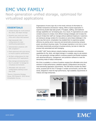 EMC VNX FAMILY
Next-generation unified storage, optimized for
virtualized applications
                                        Organizations of every type rely on the timely retrieval of information to
 ESSENTIALS                             facilitate transactions and decision making. While a typical organization is
                                        experiencing double-digit data growth, IT budgets, staffing, and traditional
 • Unified storage for multi-protocol
                                        storage capabilities are not keeping pace. As a result, IT organizations are under
   file, block, and object storage
                                        constant pressure to employ more efficient storage strategies and increase the
 • Powerful new multi-core Intel        amount of data their staff can manage without additional headcount. Customers
   CPUs with 6-Gb/s SAS backend         are looking to storage vendors for innovations to solve these challenges in the
 • High-bandwidth VNX                   same way that server virtualization has enabled them to experience greater
   configurations for data              efficiency by pooling server resources and dynamically provisioning compute
   warehousing applications             power according to business needs. The storage imperative is not only to move
                                        information dynamically according to business activity, but also to make the
  • Administration simplicity with
    EMC Unisphere™                      process fully automated and self-managing.

  • Flash-optimized with auto-tiering   The EMC® VNX® family delivers industry-leading innovation and enterprise
    to ensure superior performance      capabilities for file, block, and object storage in a scalable, easy-to-use solution.
                                        This next-generation storage platform combines powerful and flexible hardware
  • All-flash configurations for high
                                        with advanced efficiency, management, and protection software to meet the
    performance OLTP applications
                                        demanding needs of today’s enterprises.
  • Easy storage provisioning from
    the #1 provider* of storage for     All of this is available in a choice of systems ranging from affordable entry-level
    virtualized environments            solutions to high-performance, petabyte-capacity configurations servicing the
                                        most demanding application requirements. The VNX family includes the VNXe®
  • Affordable with real-world
                                        series, purpose-built for the IT manager in smaller environments, and the VNX
    configurations starting at less
                                        series, designed to meet the high-performance, high scalability requirements of
    than $10K
                                        midsize and large enterprises.
  *Source: Enterprise Strategy
  Group, ESG Research: 2010 Server
  Virtualization Survey




                                        VNX Family




DATA SHEET
 
