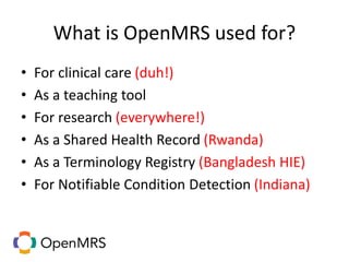 What is OpenMRS used for?
• For clinical care (duh!)
• As a teaching tool
• For research (everywhere!)
• As a Shared Health Record (Rwanda)
• As a Terminology Registry (Bangladesh HIE)
• For Notifiable Condition Detection (Indiana)
 
