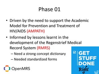 Phase 01
• Driven by the need to support the Academic
Model for Prevention and Treatment of
HIV/AIDS (AMPATH)
• Informed by lessons learnt in the
development of the Regenstrief Medical
Record System (RMRS)
– Need a strong concept dictionary
– Needed standardized forms
 