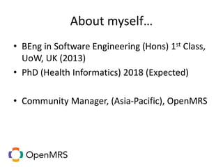 About myself…
• BEng in Software Engineering (Hons) 1st Class,
UoW, UK (2013)
• PhD (Health Informatics) 2018 (Expected)
• Community Manager, (Asia-Pacific), OpenMRS
 