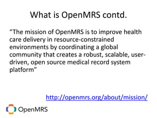 What is OpenMRS contd.
“The mission of OpenMRS is to improve health
care delivery in resource-constrained
environments by coordinating a global
community that creates a robust, scalable, user-
driven, open source medical record system
platform”
http://openmrs.org/about/mission/
 
