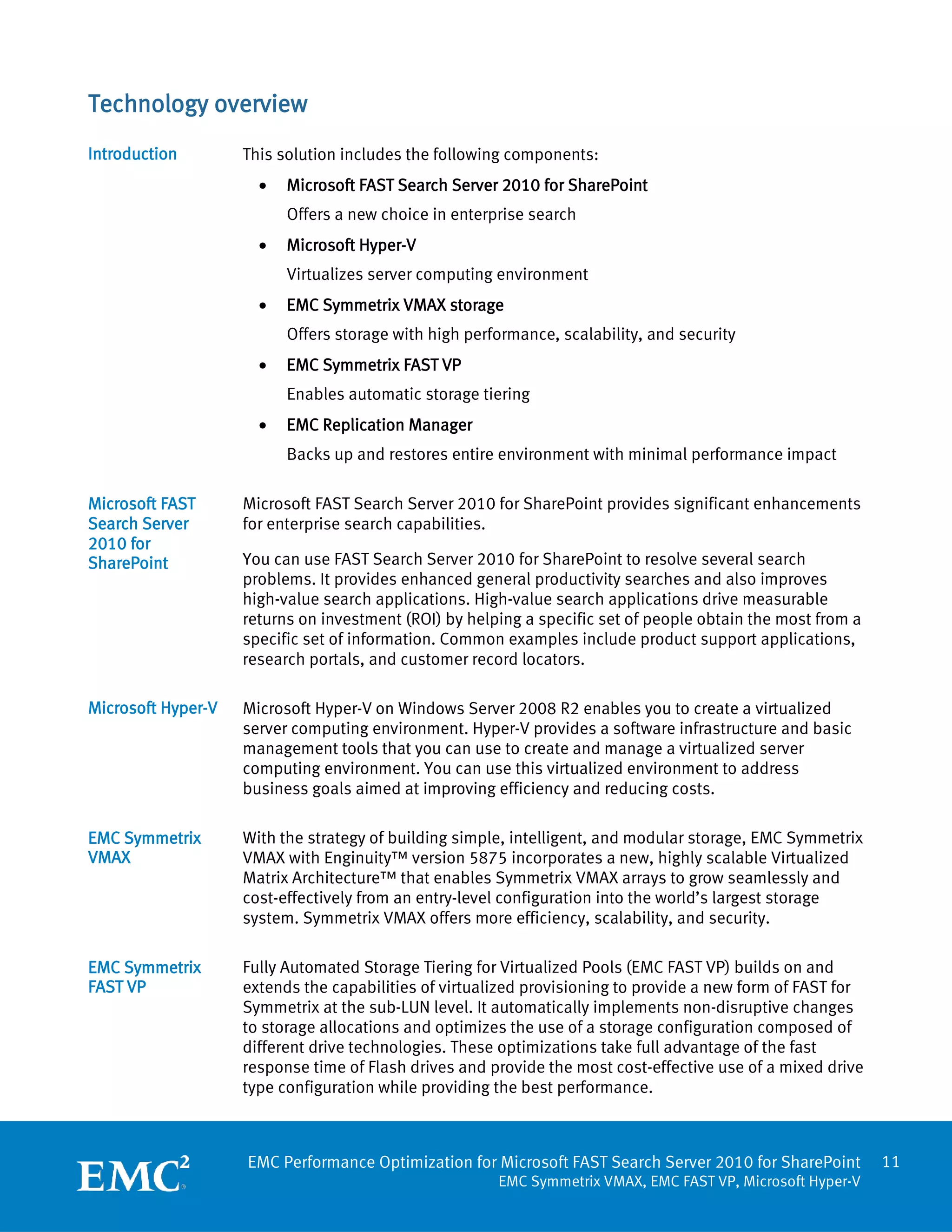 Technology overview
Introduction        This solution includes the following components:
                      •   Microsoft FAST Search Server 2010 for SharePoint
                          Offers a new choice in enterprise search
                      •   Microsoft Hyper-V
                          Virtualizes server computing environment
                      •   EMC Symmetrix VMAX storage
                          Offers storage with high performance, scalability, and security
                      •   EMC Symmetrix FAST VP
                          Enables automatic storage tiering
                      •   EMC Replication Manager
                          Backs up and restores entire environment with minimal performance impact

Microsoft FAST      Microsoft FAST Search Server 2010 for SharePoint provides significant enhancements
Search Server       for enterprise search capabilities.
2010 for
SharePoint          You can use FAST Search Server 2010 for SharePoint to resolve several search
                    problems. It provides enhanced general productivity searches and also improves
                    high-value search applications. High-value search applications drive measurable
                    returns on investment (ROI) by helping a specific set of people obtain the most from a
                    specific set of information. Common examples include product support applications,
                    research portals, and customer record locators.

Microsoft Hyper-V   Microsoft Hyper-V on Windows Server 2008 R2 enables you to create a virtualized
                    server computing environment. Hyper-V provides a software infrastructure and basic
                    management tools that you can use to create and manage a virtualized server
                    computing environment. You can use this virtualized environment to address
                    business goals aimed at improving efficiency and reducing costs.

EMC Symmetrix       With the strategy of building simple, intelligent, and modular storage, EMC Symmetrix
VMAX                VMAX with Enginuity™ version 5875 incorporates a new, highly scalable Virtualized
                    Matrix Architecture™ that enables Symmetrix VMAX arrays to grow seamlessly and
                    cost-effectively from an entry-level configuration into the world’s largest storage
                    system. Symmetrix VMAX offers more efficiency, scalability, and security.

EMC Symmetrix       Fully Automated Storage Tiering for Virtualized Pools (EMC FAST VP) builds on and
FAST VP             extends the capabilities of virtualized provisioning to provide a new form of FAST for
                    Symmetrix at the sub-LUN level. It automatically implements non-disruptive changes
                    to storage allocations and optimizes the use of a storage configuration composed of
                    different drive technologies. These optimizations take full advantage of the fast
                    response time of Flash drives and provide the most cost-effective use of a mixed drive
                    type configuration while providing the best performance.



                    EMC Performance Optimization for Microsoft FAST Search Server 2010 for SharePoint        11
                                                       EMC Symmetrix VMAX, EMC FAST VP, Microsoft Hyper-V
 