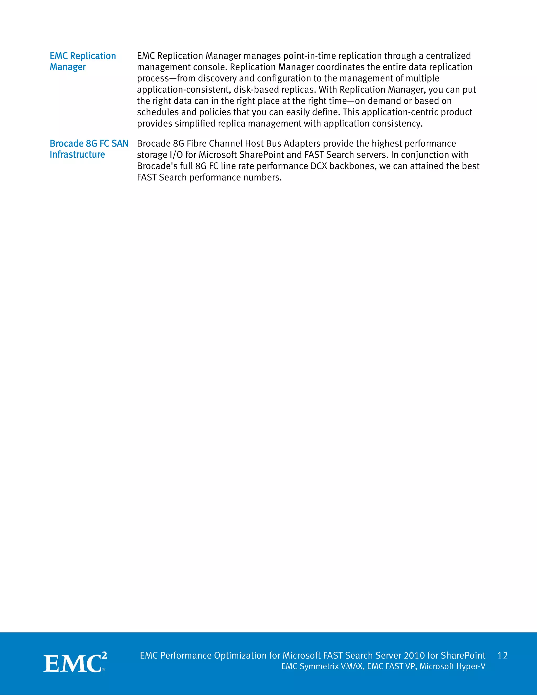 EMC Replication     EMC Replication Manager manages point-in-time replication through a centralized
Manager             management console. Replication Manager coordinates the entire data replication
                    process—from discovery and configuration to the management of multiple
                    application-consistent, disk-based replicas. With Replication Manager, you can put
                    the right data can in the right place at the right time—on demand or based on
                    schedules and policies that you can easily define. This application-centric product
                    provides simplified replica management with application consistency.

Brocade 8G FC SAN Brocade 8G Fibre Channel Host Bus Adapters provide the highest performance
Infrastructure    storage I/O for Microsoft SharePoint and FAST Search servers. In conjunction with
                  Brocade's full 8G FC line rate performance DCX backbones, we can attained the best
                  FAST Search performance numbers.




                    EMC Performance Optimization for Microsoft FAST Search Server 2010 for SharePoint       12
                                                       EMC Symmetrix VMAX, EMC FAST VP, Microsoft Hyper-V
 