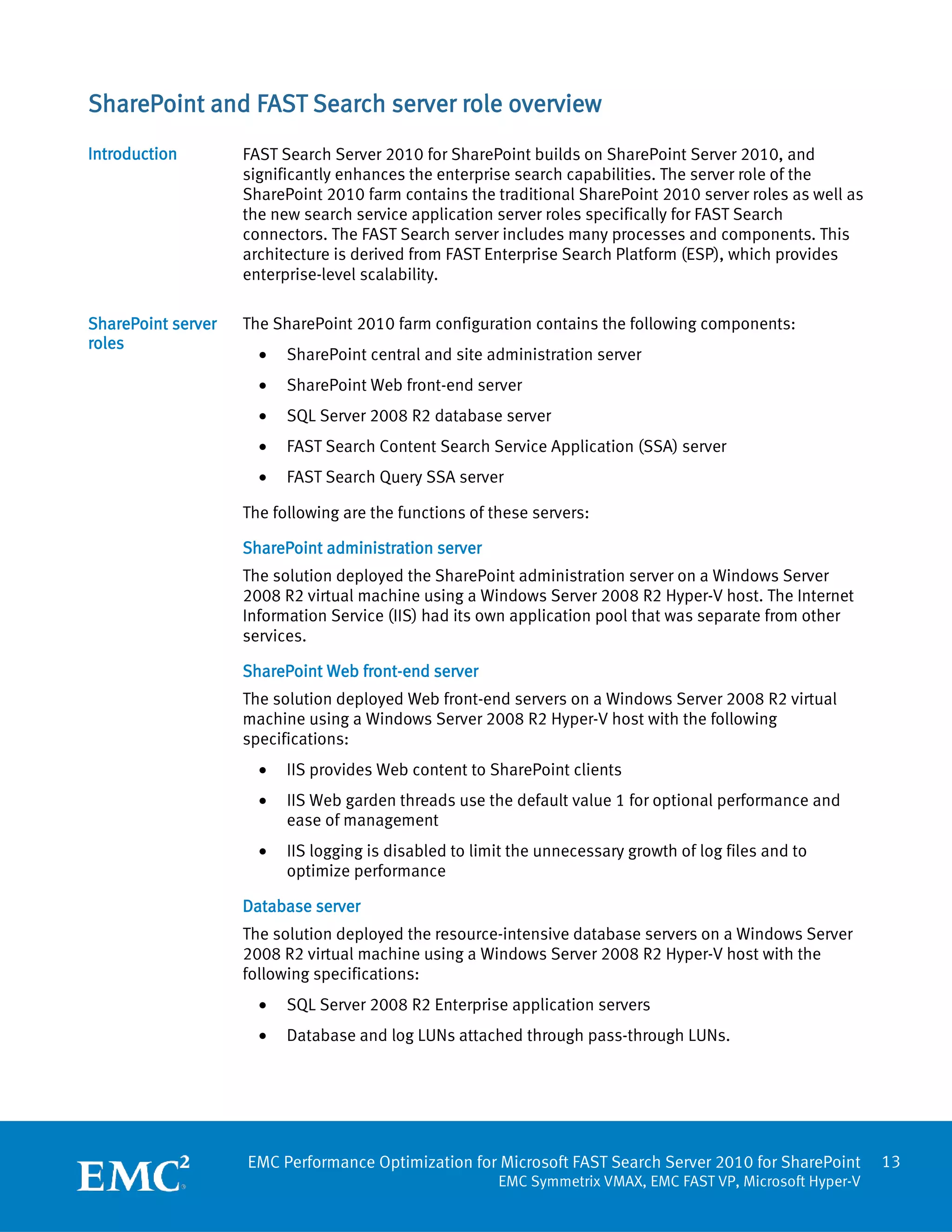 SharePoint and FAST Search server role overview
Introduction        FAST Search Server 2010 for SharePoint builds on SharePoint Server 2010, and
                    significantly enhances the enterprise search capabilities. The server role of the
                    SharePoint 2010 farm contains the traditional SharePoint 2010 server roles as well as
                    the new search service application server roles specifically for FAST Search
                    connectors. The FAST Search server includes many processes and components. This
                    architecture is derived from FAST Enterprise Search Platform (ESP), which provides
                    enterprise-level scalability.

SharePoint server   The SharePoint 2010 farm configuration contains the following components:
roles
                      •   SharePoint central and site administration server
                      •   SharePoint Web front-end server
                      •   SQL Server 2008 R2 database server
                      •   FAST Search Content Search Service Application (SSA) server
                      •   FAST Search Query SSA server

                    The following are the functions of these servers:

                    SharePoint administration server
                    The solution deployed the SharePoint administration server on a Windows Server
                    2008 R2 virtual machine using a Windows Server 2008 R2 Hyper-V host. The Internet
                    Information Service (IIS) had its own application pool that was separate from other
                    services.

                    SharePoint Web front-end server
                    The solution deployed Web front-end servers on a Windows Server 2008 R2 virtual
                    machine using a Windows Server 2008 R2 Hyper-V host with the following
                    specifications:
                      •   IIS provides Web content to SharePoint clients
                      •   IIS Web garden threads use the default value 1 for optional performance and
                          ease of management
                      •   IIS logging is disabled to limit the unnecessary growth of log files and to
                          optimize performance

                    Database server
                    The solution deployed the resource-intensive database servers on a Windows Server
                    2008 R2 virtual machine using a Windows Server 2008 R2 Hyper-V host with the
                    following specifications:
                      •   SQL Server 2008 R2 Enterprise application servers
                      •   Database and log LUNs attached through pass-through LUNs.




                    EMC Performance Optimization for Microsoft FAST Search Server 2010 for SharePoint        13
                                                        EMC Symmetrix VMAX, EMC FAST VP, Microsoft Hyper-V
 