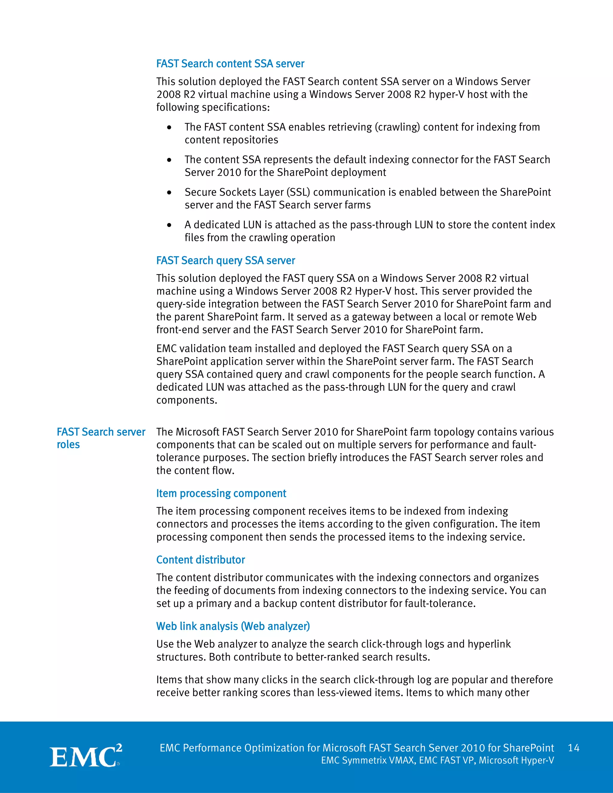 FAST Search content SSA server
                     This solution deployed the FAST Search content SSA server on a Windows Server
                     2008 R2 virtual machine using a Windows Server 2008 R2 hyper-V host with the
                     following specifications:
                       •   The FAST content SSA enables retrieving (crawling) content for indexing from
                           content repositories
                       •   The content SSA represents the default indexing connector for the FAST Search
                           Server 2010 for the SharePoint deployment
                       •   Secure Sockets Layer (SSL) communication is enabled between the SharePoint
                           server and the FAST Search server farms
                       •   A dedicated LUN is attached as the pass-through LUN to store the content index
                           files from the crawling operation

                     FAST Search query SSA server
                     This solution deployed the FAST query SSA on a Windows Server 2008 R2 virtual
                     machine using a Windows Server 2008 R2 Hyper-V host. This server provided the
                     query-side integration between the FAST Search Server 2010 for SharePoint farm and
                     the parent SharePoint farm. It served as a gateway between a local or remote Web
                     front-end server and the FAST Search Server 2010 for SharePoint farm.
                     EMC validation team installed and deployed the FAST Search query SSA on a
                     SharePoint application server within the SharePoint server farm. The FAST Search
                     query SSA contained query and crawl components for the people search function. A
                     dedicated LUN was attached as the pass-through LUN for the query and crawl
                     components.

FAST Search server   The Microsoft FAST Search Server 2010 for SharePoint farm topology contains various
roles                components that can be scaled out on multiple servers for performance and fault-
                     tolerance purposes. The section briefly introduces the FAST Search server roles and
                     the content flow.

                     Item processing component
                     The item processing component receives items to be indexed from indexing
                     connectors and processes the items according to the given configuration. The item
                     processing component then sends the processed items to the indexing service.

                     Content distributor
                     The content distributor communicates with the indexing connectors and organizes
                     the feeding of documents from indexing connectors to the indexing service. You can
                     set up a primary and a backup content distributor for fault-tolerance.

                     Web link analysis (Web analyzer)
                     Use the Web analyzer to analyze the search click-through logs and hyperlink
                     structures. Both contribute to better-ranked search results.

                     Items that show many clicks in the search click-through log are popular and therefore
                     receive better ranking scores than less-viewed items. Items to which many other




                     EMC Performance Optimization for Microsoft FAST Search Server 2010 for SharePoint       14
                                                        EMC Symmetrix VMAX, EMC FAST VP, Microsoft Hyper-V
 